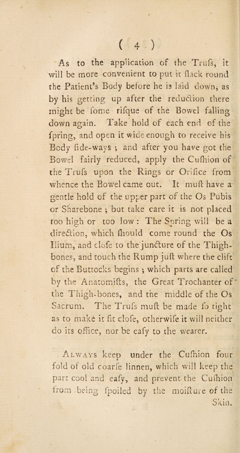 As to the application of the Trufs, it will be more convenient to put it (lack round the Patient’s Body before he is laid down* as by his getting up after the reduction there might be fome rifque of the Bowel falling down again. Take hold of each end of the fpring, and open it wide enough to receive his Body fide-ways ; and after you have got the Bowel fairly reduced, apply the Cuftiion of the Trufs upon the Rings or Orifice from whence the Bowel came out. It mud have a gentle hold of the upper part of the Os Pubis or Sharebone f but take care it is not placed too high or too low : The Spring will be a direction, which fhould come round the Os Ilium, and clofe to the juncture of the Thigh¬ bones, and touch the Rump juft where the clifc of the Buttocks begins •, which parts are called by the Anatomifts, the Great Trochanter of' the Thigh-bones, and the middle of the Os Sacrum. The Trufs mu ft be made fo tight as to make it fit clofe, otherwife it will neither do its office, nor be eafy to the wearer. Always keep under the Cufhion four fold of old coarfe linnen, which will keep the part cool and eafy, and prevent the Cufhion from being fpoiled by the moiflure of the Skim