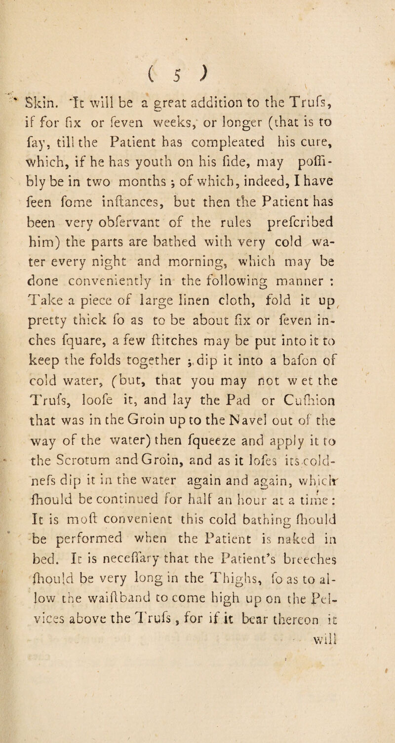 Skin. *Tt will be a great addition to the Trufs, if for fix or feven weeks, or longer (that is to fay, till the Patient ha9 compleated his cure, which, if he has youth on his fide, may poffi- bly be in two months; of which, indeed, I have feen fome inflances, but then the Patient has been very obfervant of the rules prefcribed him) the parts are bathed with very cold wa¬ ter every night and morning, which may be done conveniently in the following manner : Take a piece of large linen cloth, fold it up pretty thick fo as to be about fix or feven in¬ ches fquare, a few flitches may be put into it to keep the folds together ; dip it into a bafon of cold water, (but, that you may not w et the Trufs, loofe it, and lay the Pad or Cufhion that was in the Groin up to the Navel out of the way of the water) then fqueeze and apply it to the Scrotum and Groin, and as it lofes its cold- nefs dip it in the water again and again, whiclr fhould be continued for half an hour at a time: It is mod convenient this cold bathing fhould be performed when the Patient is naked in bed. It is neceffary that the Patient’s breeches fhould be very long in the Thighs, fo as to al¬ low the waiflband to come high up on the Pel- vices above the Trufs, for if it bear thereon it t will