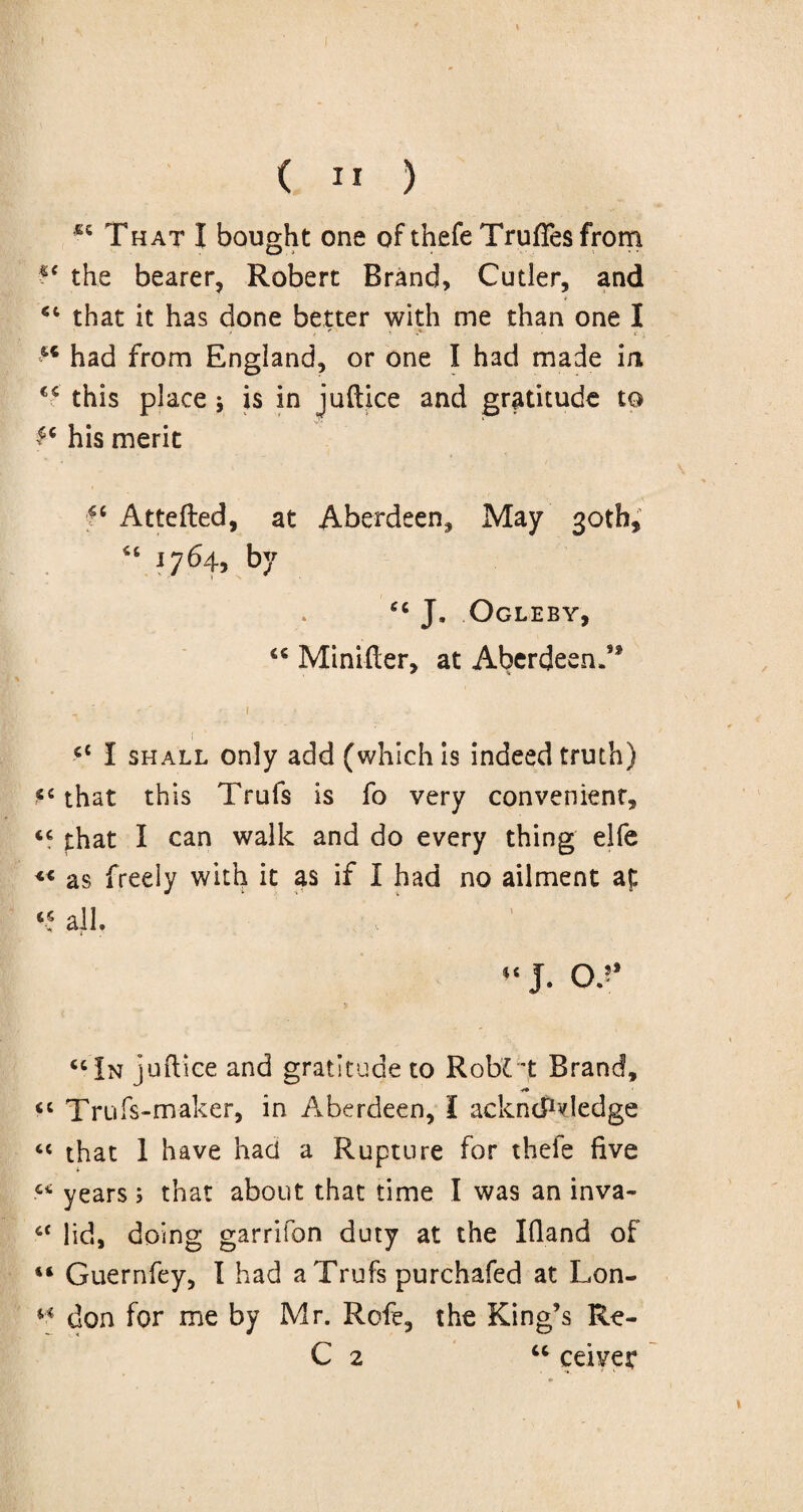 66 That I bought one of thefe Trufies from ?c the bearer, Robert Brand, Cutler, and <c that it has done better with me than one I u had from England, or one I had made in this place * is in juftice and gratitude to £c his merit Attefted, at Aberdeen, May 30th, 46 1764, by “ J. Ogleby, “ Minifter, at Aberdeen.5* : -i cc I shall only add (which is indeed truth) *c that this Trufs is fo very convenient, <c that I can walk and do every thing elfe <* as freely with it as if I had no ailment at 44 all. “ J. Of * “In juftice and gratitude to RobCt Brand, «4 Trufs-maker, in Aberdeen, I acknowledge cc that 1 have had a Rupture for theie five “ years; that about that time I was an inva- 4< lid, doing garrifon duty at the Ifland of 44 Guernfey, I had a Trufs purchafed at Lon- “ don for me by Mr. Rofe, the King’s Re- C 2 “ ceiver