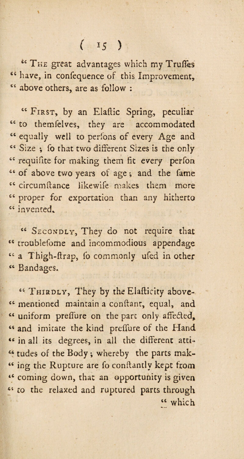 * ( *5 ) The great advantages which my Trufe 6C have, in confequence of this Improvement, 54 above others, are as follow : 6C First, by an Elaftic Spring, peculiar to themfelves, they are accommodated *c equally well to persons of every Age and fi< Size ; fo that two different Sizes is the only 4C requifite for making them fit every perfom 46 of above two years of age; and the fame 44 circumflance iikewife makes them more 44 proper for exportation than any hitherto 44 invented* 44 Secondly, They do not require that u troublefome and incommodious appendage 44 a Thigh-flrap, fo commonly ufed in other 44 Bandages. ■ r > * - : s - ■ 44 Thirdly, They by the Elafticity above- 44 mentioned maintain a conftant, equal, and 44 uniform prefibre on the part only affefted, 44 and imitate the kind preffure of the Hand <c in all its degrees, in all the different atti- 44 tudes of the Body; whereby the parts mak- 44 ing the Rupture are fo conftantlv kept from 44 coming down, that an opportunity is given 44 to the relaxed and ruptured parts through