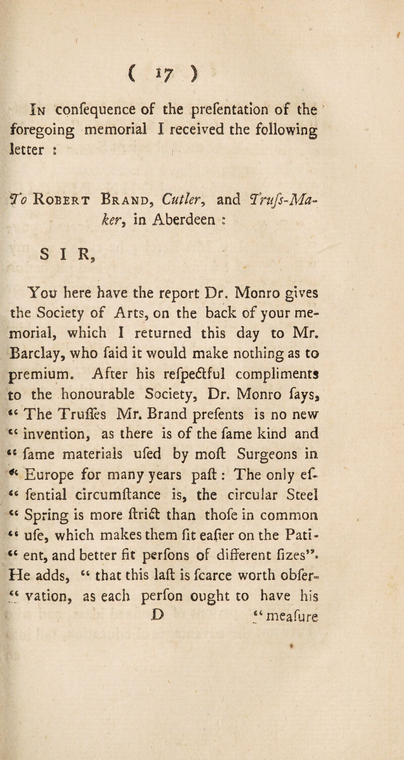 I C *7 ) In confequence of the prefentation of the foregoing memorial I received the following letter : 1 ^Robert Brand, Cutler, and Frufs-Ma- ker, in Aberdeen : S I R, You here have the report Dr. Monro gives the Society of Arts, on the back of your me¬ morial, which I returned this day to Mr* Barclay, who faid it would make nothing as to premium. After his refpedful compliments to the honourable Society, Dr. Monro fays5 44 The TrufTes Mr. Brand prefents is no new 44 invention, as there is of the fame kind and 46 fame materials ufed by mod: Surgeons in. *4 Europe for many years pad : The only eff 44 fential circumftance is, the circular Steel <c Spring is more drift than thofe in common 46 ufe, which makes them fit eader on the Pati* 44 ent, and better fit perfons of different fizes,5>» He adds, 46 that this lad is fcarce worth obfer« 44 vation, as each perfon ought to have his D “meafure
