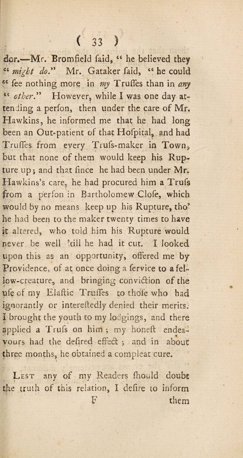 dor.—Mr. Bromfield laid, cc he believed they might do” Mr. Gataker faid, he could S€ fee nothing more in my Truffes than in any other” However, while I was one day at¬ tending a perfon, then under the care of Mr. •: . • Hawkins, he informed me that he had long been an Out-patient of that Hofpkal, and had Truffes from every Trufs-maker in Town^ but that none of them would keep his Rup¬ ture up; and that fince he had been under Mr. Hawkins’s care, he had procured him a Trufs from a perfon in Bartholomew Clofe, which would by no means keep up his Rupture, tho5  * ■ ' *■ he had been to the maker twenty times to have it altered, who told him his Rupture would never be well -till he had it cut. I looked v * i. \ \ * upon this as an opportunity, offered me by Providence, of at once doing a fervice to afek low-creature, and bringing convidlion of the ufe of my Elaftie Truffes to thofe who had ignorantly or intereftedly denied their merits.- I brought the youth to rny lodgings, and there applied a Trufs on him ; my honeft endea¬ vours had the defired effect ; and in about three months, he obtained a compleat cure. Lest any of my Readers fhould doubt the truth of this relation, I defire to inform • ,-f . t 1 F them