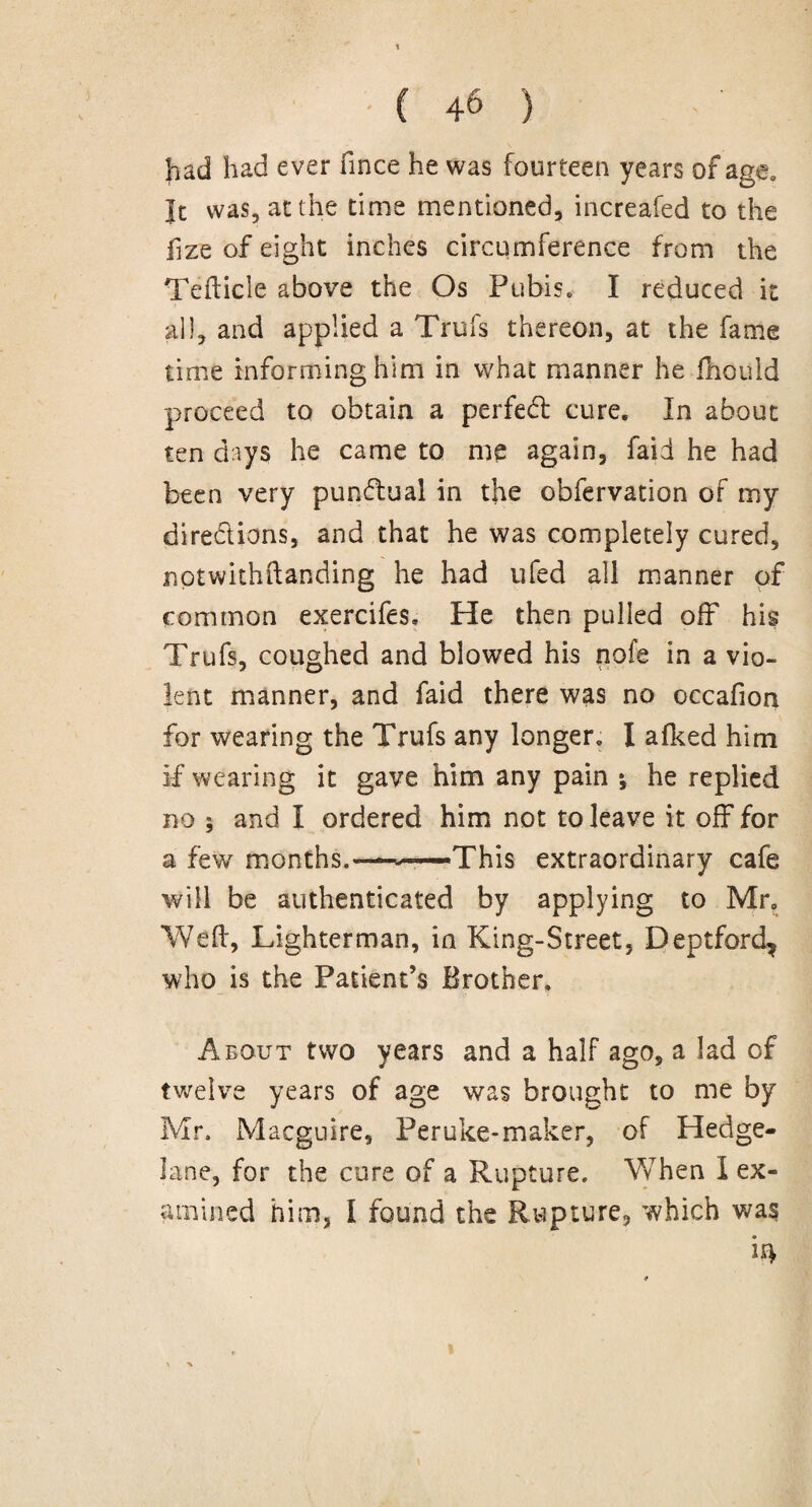 had had ever fince he was fourteen years of age. ]t was, at the time mentioned, increafed to the fize of eight inches circumference from the Tefticle above the Os Pubis. I reduced it all, and applied a Trufs thereon, at the fame time informing him in what manner he fhould proceed to obtain a perfect cure. In about ten days he came to me again, faid he had been very punctual in the obfervation of my directions, and that he was completely cured, notwithftanding he had ufed all manner of common exercifes. He then pulled off his Trufs, coughed and blowed his nofe in a vio¬ lent manner, and faid there was no occafion for wearing the Trufs any longer. I afked him If wearing it gave him any pain •, he replied no ; and I ordered him not to leave it off for a few months.—-—This extraordinary cafe will be authenticated by applying to Mr. Weft, Lighterman, in King-Street, Deptford, who is the Patient’s Brother. About two years and a half ago, a lad of twelve years of age was brought to me by Mr. Macguire, Peruke-maker, of Hedge- lane, for the cure of a Rupture. When I ex¬ amined him, I found the Rupture, which was *4