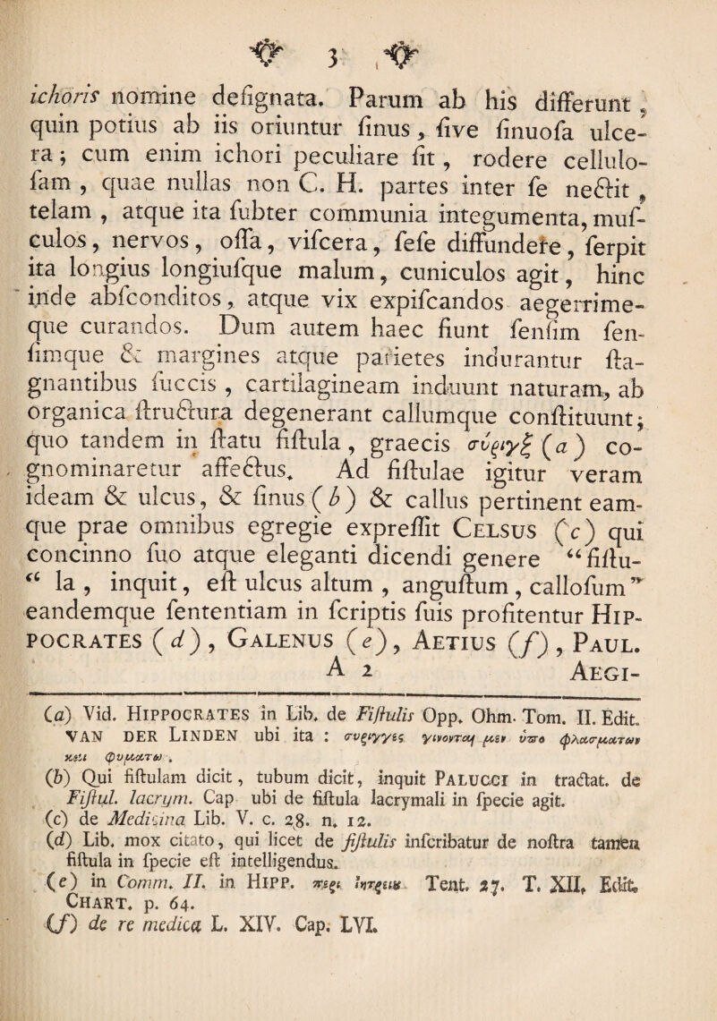 zcAofff nomine defignata. Parum ab his differunt . quin potius ab iis oriuntur finus, five finuofa ulce¬ ra ; cum enim ichori peculiare fit, rodere celiulo- fam , quae nullas non C. H. partes inter fe neftit telam , atque ita fubter communia integumenta, muf- culos, nervos, offa, vifcera, fefe diffundere, ferpit ita longius longiufque malum, cuniculos agit, hinc inde abfconditos, atque vix expifcandos aegerrime- que curandos. Dum autem haec fiunt fenfim fen- fimque & margines atcrue parietes indurantur fta- gnantibus fuccis , cartilagineam induunt naturam, ab organica ftructura degenerant callumque conftituunt; quo tandem in ftatu fiftula, graecis (a) co¬ gnominaretur affeftus. Ad fiftulae igitur veram ideam & ulcus, & fimis ( b ) & callus pertinent eam- que prae omnibus egregie expreffit Celsus (c) qui concinno fuo atque eleganti dicendi genere “fiftu- “ la , inquit, eft ulcus altum , anguftum , callofum ” eandemque fententiam in fcriptis fuis profitentur Hip¬ pocrates (d), Galenus (e), Aetius (/), Paul. A 2 Aegi- Ca) Vid. Hippocrates in Lib, de Fiffulis Opp. Ohm. Tom. II. Edit. VAN DER LlNDEN ubi ita l cvgiyyii; yivovrctj vzro (QActtrfAotTHv KSlt (pV[ACtT6J . (b) Qui fiftulam dicit, tubum dicit, inquit Palucci in tradat, de Fiftul. lacrym. Cap ubi de fiftula lacrymali in fpecie agit. (c) de Medicina Lib. V. c. 28. n* 12. (d) Lib. mox citato, qui licet de fiftulis infcribatur de noftra tamen fiftula in fpecie eft imtelligendus. (e) in Comnu II. in Hipp. my Tenfc. 37. T. XII* Edit Chart. p. 64. (/) de re medica L. XIV* Cap, LVI.