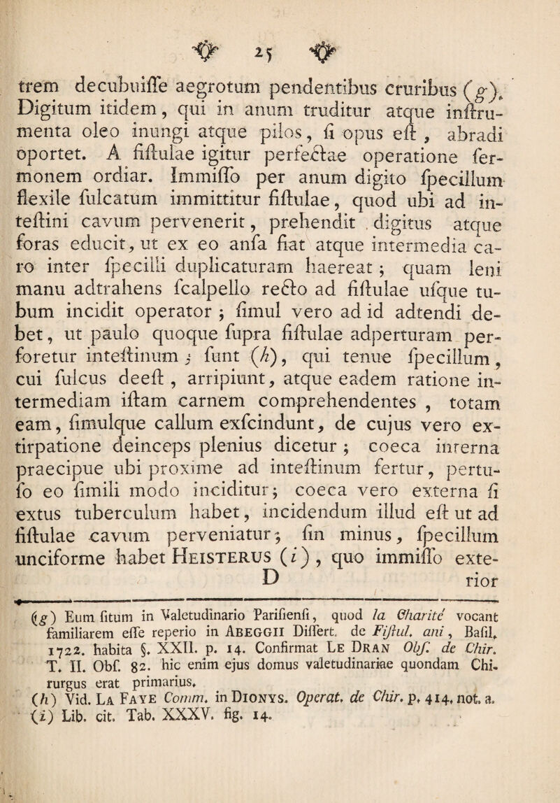 trem decubuiffe aegrotum pendentibus cruribus (g)„ Digitum itidem, qui in anum truditur atque infixu- menta oleo inungi atque pilos, fi opus eft , abradi oportet. A fiftulae igitur per feclae operatione Ter¬ monem ordiar. ImmifTo per anum digito fpeciilum flexile fulcatum immittitur fiftulae, quod ubi ad In¬ tel tini cavum pervenerit, prehendit digitus atque foras educit* ut ex eo anfa fiat atque intermedia ca¬ ro inter fpeciili duplicaturam haereat; quam leni manu adtrahens fcalpello refto ad fiftulae ufque tu¬ bum incidit operator ; fimul vero ad id adtendi de¬ bet , ut paulo quoque fiipra fiftulae adperturam per¬ foretur inteftinum j fimt (/2), qui tenue fpeciilum , cui fulcus deeft , arripiunt* atque eadem ratione in¬ termediam iftam carnem comprehendentes , totam eam, fimulque callum exfcindunt, de cujus vero ex- tirpatione deinceps plenius dicetur ; coeca inrerna praecipue ubi proxime ad inteftinum fertur, pertu- fo eo fimili modo inciditur; coeca vero externa fi extus tuberculum habet * incidendum illud eft ut ad fiftulae cavum perveniatur; fin minus* fpeciilum unciforme habet Heisterus (i) , quo immitto exte- D rior 1 ■» .*-——-—“—“* ----—■—'—— ——— Eum fitum in Valetudinario Parifienfi, quod Ia Charite vocant familiarem elfe reperio in Abeggii Differt, de Fiftul. ani, Bafil» 1722. habita §♦ XXII. p. 14. Confirmat Le Dran Obf. de Chir. T* II. Obf. 82. bic enim ejus domus valetudinariae quondam Chi¬ rurgus erat primarius» (h) Vid. La Faye Corum. inDiONYS, Operat, de Chir. p» 414» not. a, ' (i) Lib. cit. Tab. XXXV. fig. 14.