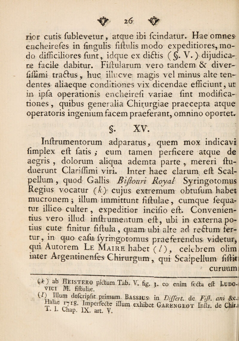 rior cutis fublevetur, atque ibi fcindatur. Hae omnes encheirefes in fingulis fiftulis modo expeditiores, mo¬ do difficiliores fimt, idque ex diftis (§. V. ^dijudica¬ re facile dabitur. Fiftularum vero tandem & diver- fiffimi tradhis huc illucve magis vel minus alte ten¬ dentes aliaeque conditiones vix dicendae efficiunt, ut in ipfa operationis encheirefi variae fint modifica¬ tiones , quibus generalia Chirurgiae praecepta atque operatoris ingenium facem praeferant, omnino oportet. $. XV. Inftrumentorum adparatus, quem mox indicavi iimplex eft fatis ; eum tamen perficere atque de aegris , dolorum aliqua ademta parte , mereri ftu- duerunt Clariffimi viri. Inter haec clarum eft Scal¬ pellum , quod Gallis Bifiouri Royal Syringotomus Regius vocatur (A) cujus extremum obtufum habet mucronem \ illum immittunt fiftulae, cumque fequa- tur illice culter , expeditior incifio eft. Convenien¬ tius vero illud inftrumentum eft, ubi in externa po¬ tius cute finitur fiftula, quam ubi alte ad re&um fer¬ tur, in quo cafii fyringotomus praeferendus videtur, qui Autorern Le Maire habet (/), celebrem olim inter Argentinenfes Chirurgum, qui Scalpellum fiftki ? curuumi ^ ) ab Hkstero pittum Tab. V, fig. 3, eo enim feda eft Ludo- vici M. fiftulae. (/) Illum defcripfit primum Basshjs in Differt, de Fifl. ani &c.: Ta iC p7r^' JffiPer^e^e ^um exhibet Garengeot Enftr. de Chirj 1. Chap, IX. art Y.