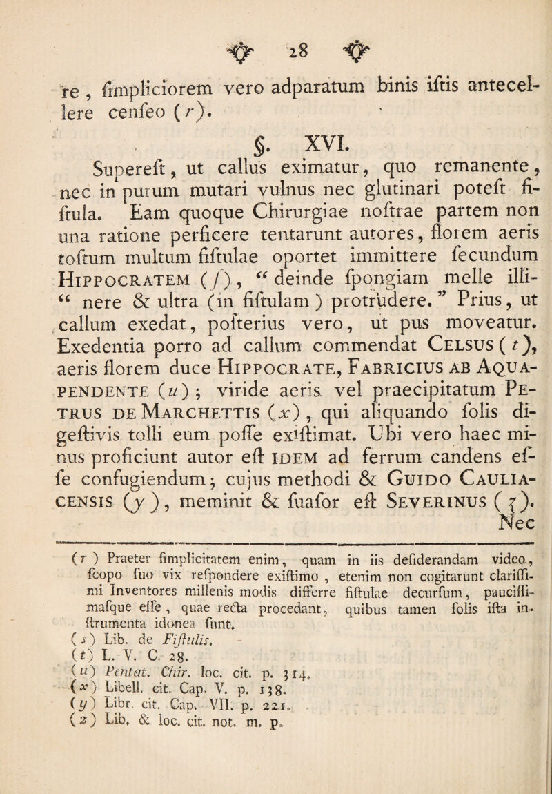 re , fimpliciorem vero adparatum binis iftis antecel¬ lere cenfeo (r). §. XVI. Supereft, ut callus eximatur, quo remanente, nec in purum mutari vulnus nec glutinari poteft fi- ftula. Eam quoque Chirurgiae noftrae partem non una ratione perficere tentarum autores, florem aeris toftum multum filtulae oportet immittere fecundum Hippocratem (/), deinde fpongiam meile illi- u nere & ultra (in fiftulam ) protrudere. ” Prius, ut callum exedat, pofterius vero, ut pus moveatur. Exedentia porro ad callum commendat Celsus (r), aeris florem duce Hippocrate, Fabricius ab Aqua- pendente (u) j viride aeris vel praecipitatum Pe¬ trus de Marchettis (x) , qui aliquando folis di- geftivis tolli eum pofle exiftimat. Ubi vero haec mi¬ nus proficiunt autor eft idem ad ferrum candens e fi- fe confugiendum; cujus methodi & Guido Caulia- censis (j ), meminit & fuafor eft Severinus ({). Nec (r ) Praeter fimplicitatem enim, quam in iis defiderandam videa, fcopo fuo vix refpondere exiflimo , etenim non cogitarunt clariffi- mi Inventores millenis modis differre filtulae decurfum, pauciffi- mafque effe, quae redta procedant, quibus tamen folis ifta in» ftrumenta idonea funfc. ( s) Lib. de Fiftulis, (t) L. V. C. 28. (n) Pcntat. C/iir. loc. cit. p. 514, (x) Libell. cit Cap. V. p. 158. (y) Libr. cit. Cap. VII. p. 221. (%) Lib. & loc. cit. not. m. p.