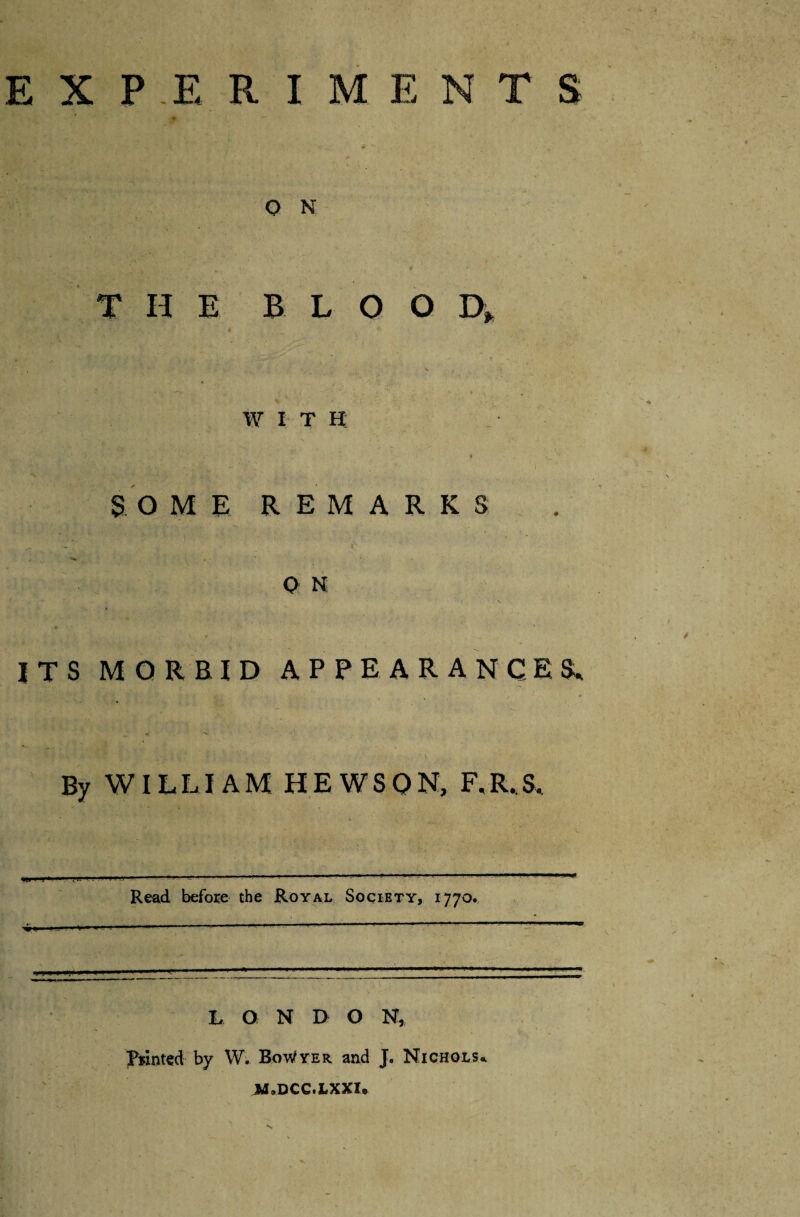 EXPERIMENTS O N HE BLOOD, WITH: SOME REMARKS 0 N ITS MORBID APPEARANCES, By WILLIAM HEWSQN, F.R.S, ■ J 't ' .!■?' Read before the Royal Society, i 770. L O N D O N, Printed by W. BoWyer and J. Nichols*. JJ.DCC.LXXI*