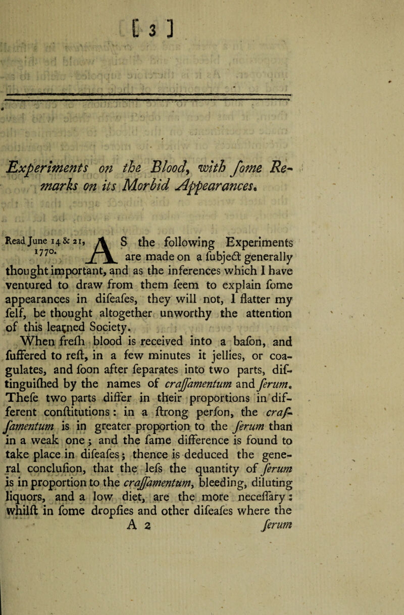 Experiments on the Blood, with fome Re¬ marks on its Morbid appearances. Read June 14& 21, 1770. A S the following Experiments are made on a fubje<5t generally thought important, and as the inferences which I have ventured to draw from them feem to explain fome appearances in difeafes, they will not, 1 flatter my felf, be thought altogether unworthy the attention of this learned Society. When frefh blood is received into a bafon, and fuffered to reft, in a few minutes it jellies, or coa¬ gulates, and foon after feparates into two parts, dif- tinguiftied by the names of crajfamentum and ferum« Thefe two parts differ in their proportions in dif¬ ferent conftitutions: in a ftrong perfon, the crap- famentum is in greater proportion to the ferum than in a weak one > and the fame difference is found to take place in difeafes; thence is deduced the gene¬ ral conclufion, that the lefs the quantity of Jerum is in proportion to the craffamentumy bleeding, diluting liquors, and a low diet, are the more neceffary; whilft in fome dropfies and other difeafes where the A z