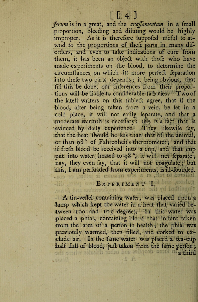 Ifertim is in a great, and the crajjamentum in a fmall proportion, bleeding and dilating would be highly improper. As it is therefore fuppofed ufeful to at¬ tend to the proportions of thefe parts in many dis¬ orders, and even to take indications of cure from them, it has been an object with thofe who have made experiments on the blood, to determine the circumftances on which its more perfedt feparation into thefe two parts depends ; it being obvious, that till this be done, our inferences from their propor¬ tions will be liable to con-fid e-fable fallacies. Two of the lateft writers on this fubjedt agree, that if the blood* after being taken from a vein, be fet in a cold place, it will not eafily feparate, and that a moderate warmth is neceffary : this is a fadt that is evinced by daily experience. They likewife fay, that the heat fhould be lefs than that of the animal, or than 98° of Fahrenheit’s thermometer; and that if frefh blood be received into a cup, and that cup put into water heated to 98 °, it will not feparate; nay, they even fay, that it will not coagulate; but lis, I am perfuaded from experiments, is ill-founded. I f . . . . .» -it! '■ * « f ,'J 1 . ' “f' > i ’ i I / ! f . - j 1 _ I > I i 1 r .) i , i V i U / -U i } , - Experiment I. A tin-veffel containing water, was placed upon a lamp which kept the water in a heat that varied be¬ tween 100 and 105 degrees. In this water was placed a phial, containing blood that inftant taken from the arm of a perfon in health; the phial was previoufiy warmed, then filled, and corked to ex¬ clude air. In the fame water was placed a tea-cup iudf full of blood, juft taken from the fame perfon 5 a third