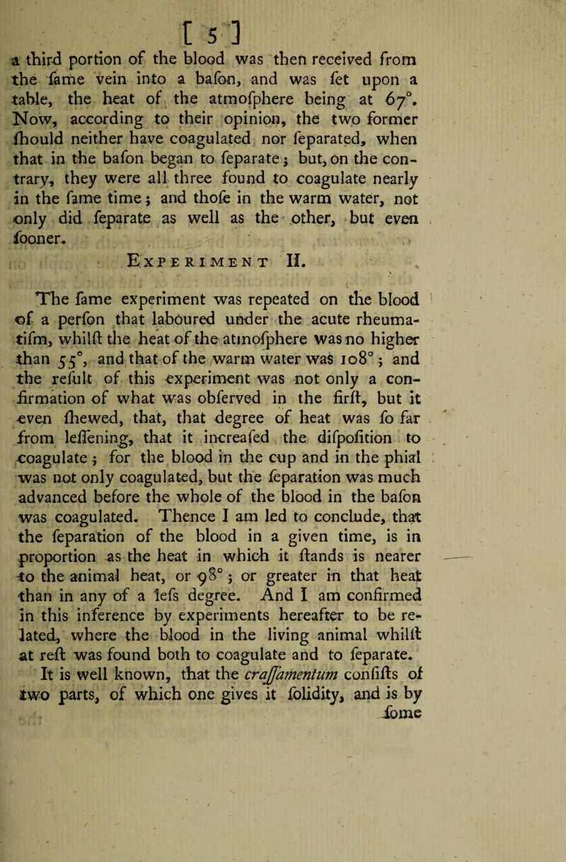 a third portion of the blood was then received from the fame vein into a bafon, and was fet upon a table, the heat of the atmofphere being at 67°. Now, according to their opinion, the two former fhould neither have coagulated nor feparated, when that in the bafon began to feparate ; but, on the con¬ trary, they were all three found to coagulate nearly in the fame time ; and thofe in the warm water, not only did,feparate as well as the other, but even iooner. Experiment II. \ The fame experiment was repeated on the blood of a perfon that laboured under the acute rheuma- tifm, whilft the heat of the atmofphere was no higher than 550, and that of the warm water was 108°; and the refult of this experiment was not only a con¬ firmation of what was obferved in the firft, but it even {hewed, that, that degree of heat was fo far from leflening, that it increafed the difpofition to coagulate; for the blood in the cup and in the phial was not only coagulated, but the reparation was much advanced before the whole of the blood in the bafon was coagulated. Thence I am led to conclude, that the reparation of the blood in a given time, is in proportion as the heat in which it ftands is nearer to the animal heat, or 98°; or greater in that heat than in any of a lefs degree. And I am confirmed in this inference by experiments hereafter to be re¬ lated, where the blood in the living animal whilft at reft was found both to coagulate and to feparate. It is well known, that the crajjamentum confifts of two parts, of which one gives it folidity, and is by ', Tome