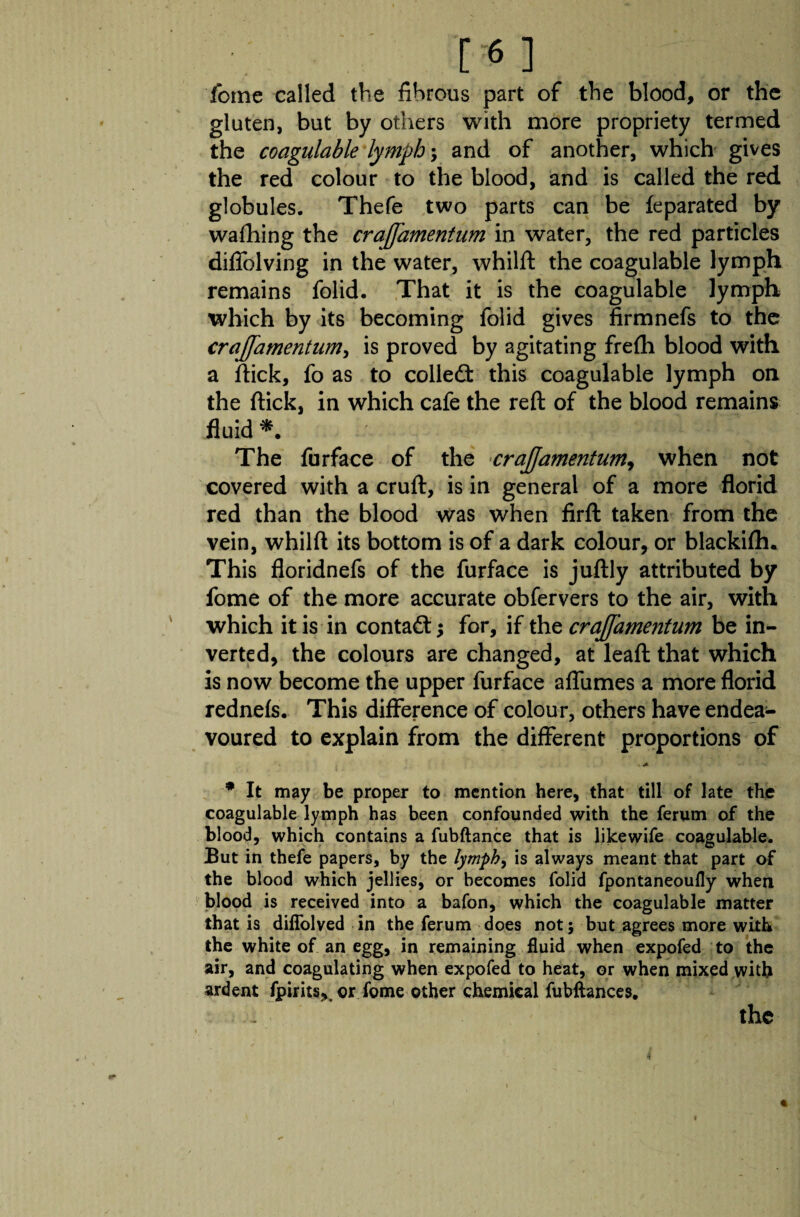fome called the fibrous part of the blood, or the gluten, but by others with more propriety termed the coagulable lymph \ and of another, which gives the red colour to the blood, and is called the red globules. Thefe two parts can be feparated by wafliing the crajjamentum in water, the red particles difiblving in the water, whilft the coagulable lymph remains folid. That it is the coagulable lymph which by its becoming folid gives firmnefs to the crajjamentum, is proved by agitating frefh blood with a flick, fo as to colled this coagulable lymph on the flick, in which cafe the reft of the blood remains fluid -f - | The furface of the crajjamentum, when not covered with a cruft, is in general of a more florid red than the blood was when firft taken from the vein, whilft its bottom is of a dark colour, or blackifh* This floridnefs of the furface is juftly attributed by fome of the more accurate obfervers to the air, with which it is in contad; for, if the crajjamentum be in¬ verted, the colours are changed, at leaft that which is now become the upper furface affumes a more florid rednefs. This difference of colour, others have endea¬ voured to explain from the different proportions of * It may be proper to mention here, that till of late the coagulable lymph has been confounded with the ferum of the blood, which contains a fubftance that is likewife coagulable. But in thefe papers, by the lymph, is always meant that part of the blood which jellies, or becomes folid fpontaneoufly when blood is received into a bafon, which the coagulable matter that is diffolved in the ferum does not; but agrees more with the white of an egg, in remaining fluid when expofed to the air, and coagulating when expofed to heat, or when mixed with ardent fjpirits,. or fome other chemical fubflances. the * 4