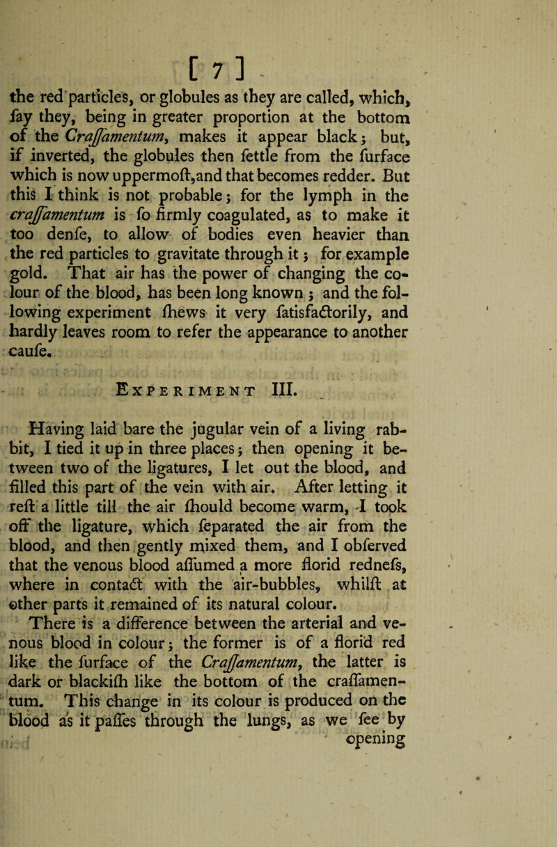 the red particles, or globules as they are called, which, fay they, being in greater proportion at the bottom of the CraJJamentuniy makes it appear black; but, if inverted, the globules then fettle from the furface which is now uppermoft,and that becomes redder. But this I think is not probable; for the lymph in the crajfamentum is fo firmly coagulated, as to make it too denfe, to allow of bodies even heavier than the red particles to gravitate through it 5 for example gold. That air has the power of changing the co¬ lour of the blood, has been long known ; and the fol¬ lowing experiment fhews it very fatisfadlorily, and hardly leaves room to refer the appearance to another caufe. Experiment III. Having laid bare the jugular vein of a living rab¬ bit, I tied it up in three places \ then opening it be¬ tween two of the ligatures, I let out the blood, and filled this part of the vein with air. After letting it reft a little till the air fhould become warm, I took oft the ligature, which feparated the air from the blood, and then gently mixed them, and I obferved that the venous blood aflumed a more florid rednefs, where in contadt with the air-bubbles, whilft at other parts it remained of its natural colour. There is a difference between the arterial and ve¬ nous blood in colour the former is of a florid red like the furface of the Crajjamentum, the latter is dark or blackifh like the bottom of the craflamen- tum. This change in its colour is produced on the blood as itpaffes through the lungs, as we fee by . I opening