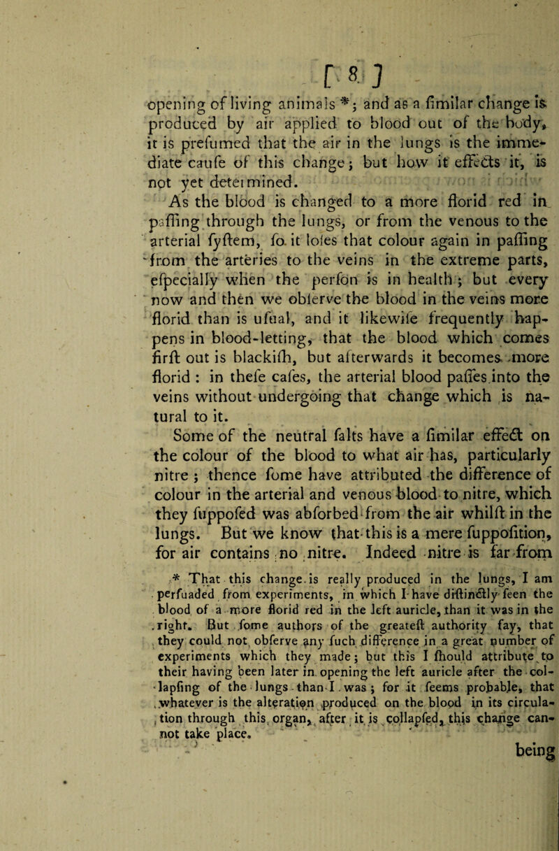 tt - [ t> ] opening of living animals and as a fimilar change h produced by air applied to blood out of the body* it is prefumed that the air in the lungs is the imme* diate caufe of this change j but how it effects it, is not yet detet mined. As the blood is changed to a more florid red in pafling through the lungs, or from the venous to the arterial fyftem, fo, it loles that colour again in pafling ‘from the arteries to the veins in the extreme parts, efpeciaily when the perfon is in health ; but every now and then we oblerve the blood in the veins more florid than is ufual, and it like wife frequently hap-, pens in blood-letting, that the blood which comes firft out is blackifh, but afterwards it becomes .more florid : in thefe cafes, the arterial blood paffes.into the veins without undergoing that change which is na¬ tural to it. Some of the neutral falts have a fimilar effedt on the colour of the blood to what air has, particularly nitre ; thence fome have attributed the difference of colour in the arterial and venous blood to nitre, which they fuppofed was abforbsd-from the air whilft in the lungs. But we know that-this is a mere fuppofition, for air contains no nitre. Indeed nitre is far from * That this change, is really produced in the lungs, I am • perfuaded from experiments, in which I have diftin&ly feen the blood of a more fiorid red in the left auricle, than it was in the .right. But fome authors of the greateft authority fay, that they could not obferve any fuch difference in a great number of experiments which they made; hut this I fhould attribute to their having been later in. opening the left auricle after the col- dapfing of the lungs than I. was ; for it feems probable, that . whatever is the alteration .produced on the blood in its circula- , tion through this,« not take place. rgan, after it is collapfed, thjs change can- being