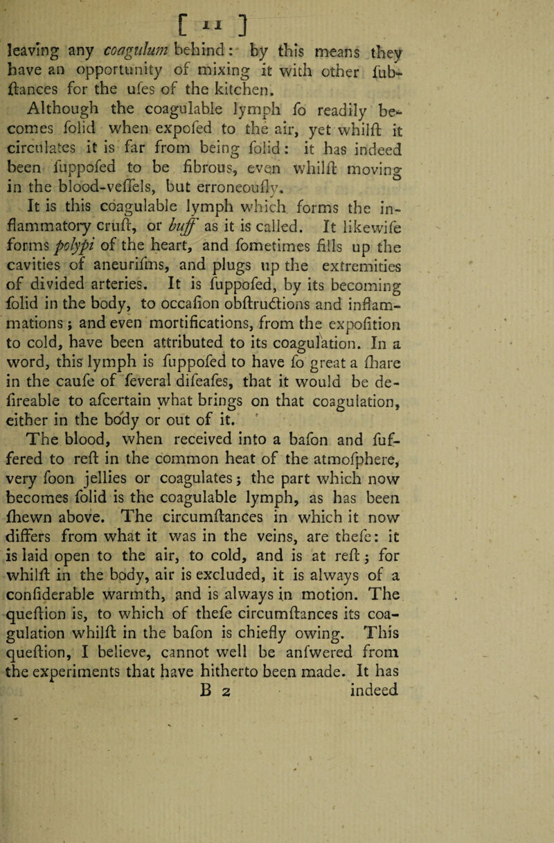 [« ] leaving any coagnlum behind: by this means they have an opportunity of mixing it with other fub- ftances for the ufes of the kitchen. Although the coagulable lymph fo readily be¬ comes folid when expofed to the air, yet whilft it circulates it is far from being folid: it has indeed been fuppofed to be fibrous, even whilft moving in the blood-veffels, but erroneoufly. It is this coagulable lymph which forms the in¬ flammatory cruft, or buff as it is called. It likewife forms polypi of the heart, and fometimes fills up the cavities of aneurifms, and plugs up the extremities of divided arteries. It is fuppofed, by its becoming folid in the body, to occafion obftru&ions and inflam¬ mations ; and even mortifications, from the expofition to cold, have been attributed to its coagulation. In a word, this lymph is fuppofed to have fo great a fhare in the caufe of feveral difeafes, that it would be de- fireable to afcertain what brings on that coagulation, either in the body or out of it. The blood, when received into a bafon and fuf- fered to reft in the common heat of the atmofphere, very foon jellies or coagulates; the part which now becomes folid is the coagulable lymph, as has been fhewn above. The circumftances in which it now differs from what it was in the veins, are thefe: it is laid open to the air, to cold, and is at reft; for whilft in the body, air is excluded, it is always of a confiderable warmth, and is always in motion. The queftion is, to which of thefe circumftances its coa¬ gulation whilft in the bafon is chiefly owing. This queftion, I believe, cannot well be anfwered from the experiments that have hitherto been made. It has B 2 indeed