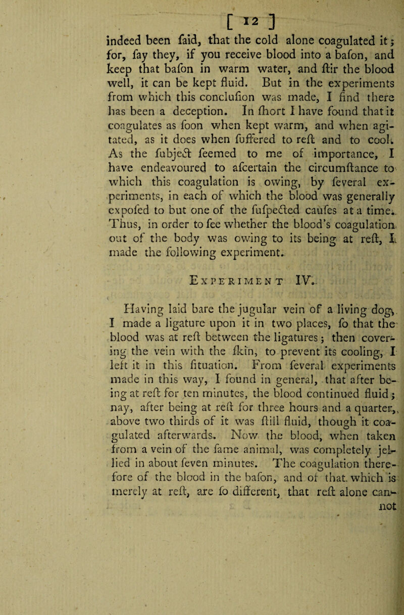 indeed been faid, that the cold alone coagulated it; for, fay they, if you receive blood into a bafon, and keep that bafon in warm water, and ftir the blood well, it can be kept fluid. But in the experiments from which this concluflon was made, I find there has been a deception. In fhort 1 have found that it coagulates as foon when kept warm, and when agi¬ tated, as it does when fuffered to reft and to cool; As the fubjeft feemed to me of importance, I have endeavoured to afcertain the circumftance to which this coagulation is owing, by feveral ex¬ periments, in each of which the blood was generally expofed to but one of the fufpe&ed caufes at a time.. Thus, in order to fee whether the blood’s coagulation out of the body was owing to its being at reft, E made the following experiment. E X PER IMENT IV. Having laid bare the jugular vein of a living-dog*. I made a ligature upon it in two places, fo that the blood was at reft between the ligatures; then cover* ing the vein with the fkin, to prevent its cooling, I left it in this fituation. From feveral experiments made in this way, I found in genera], that after be¬ ing at reft for ten minutes, the blood continued fluid y nay, after being at reft for three hours and a quarter.,, above two thirds of it was ftill fluid, though it coa¬ gulated afterwards. Now the blood, when taken from a vein of the fame animal, was completely jel¬ lied in about feven minutes. The coagulation there- # O fore of the blood in the bafon, and of that, which is merely at reft, are fo different, that reft alone can¬ not