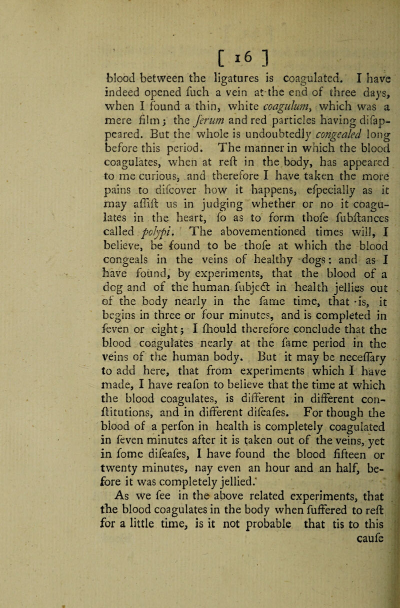 blood between the ligatures is coagulated. I have indeed opened fuch a vein at-the end of three days, when I found a thin, white coagulum, which was a mere film; the Jerum and red particles having disap¬ peared. But the whole is undoubtedly congealed long before this period. The manner in which the blood coagulates, when at reft in the body, has appeared to me curious, and therefore I have taken the more pains to difcover how it happens, efpeciaily as it may affift us in judging whether or no it coagu¬ lates in the heart, fo as to form thofe fubftances called polypi. The abovementioned times will, I believe, be found to be thofe at which the blood congeals in the veins of healthy dogs: and as I have found, by experiments, that the blood of a dog and of the human fubjedt in health jellies out of the body nearly in the fame time, that -is, it begins in three or four minutes, and is completed in feven or eight; I fhouid therefore conclude that the blood coagulates nearly at the fame period in the veins of the human body. But it may be neceffary to add here, that from experiments which I have made, I have reafon to believe that the time at which the blood coagulates, is different in different con- ftitutions, and in different difeafes. For though the blood of a perfon in health is completely coagulated in feven minutes after it is taken out of the veins, yet in fome difeafes, I have found the blood fifteen or twenty minutes, nay even an hour and an half, be¬ fore it was completely jellied/ As we fee in the above related experiments, that the blood coagulates in the body when fuffered to reft for a little time, is it not probable that tis to this caufe