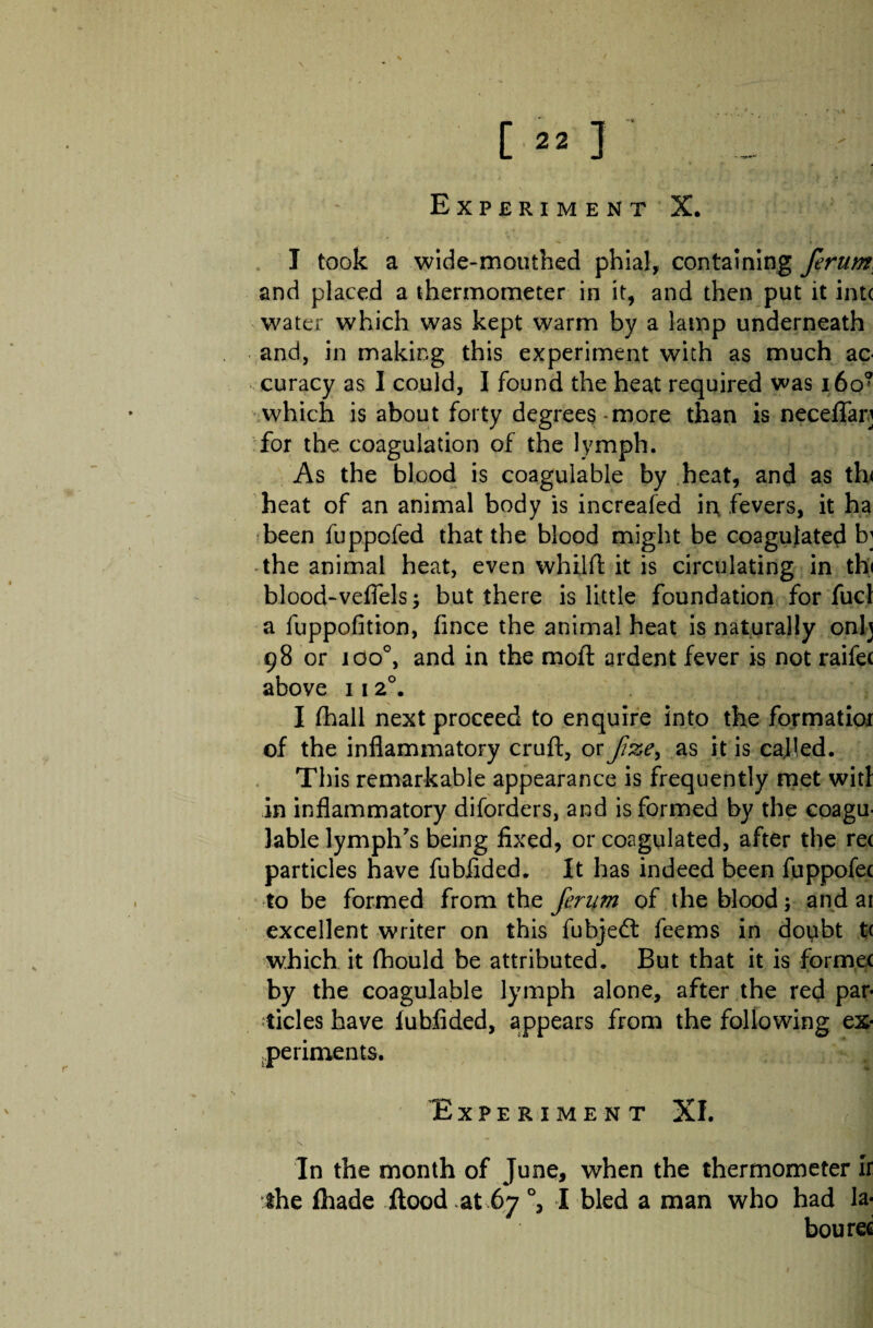 or ; '■ / ■ * V Experiment X. I took a wide-mouthed phial, containing ferum and placed a thermometer in it, and then put it intc water which was kept warm by a lamp underneath and, in making this experiment with as much ac¬ curacy as I could, I found the heat required was i6o? which is about forty degrees-more than is neceffap for the coagulation of the lymph. As the blood is coagulable by heat, and as th< heat of an animal body is increafed in, fevers, it ha been fuppofed that the blood might be coagulated b; the animal heat, even whilfl: it is circulating in th< blood-veflels but there is little foundation for fuel a fuppofition, fince the animal heat is naturally onlj 98 or ioo°, and in the moft ardent fever is not raifec above 11 20. I fhall next proceed to enquire into the formatioi of the inflammatory cruft, or f&e> as it is called. This remarkable appearance is frequently met wid in inflammatory diforders, and is formed by the coagu¬ lable lymph's being fixed, or coagulated, after the re< particles have fubflded. It has indeed been fuppofec to be formed from the ferum of the blood; and ar excellent writer on this fubjed feems in doubt tc which it fhould be attributed. But that it is fbrmec by the coagulable lymph alone, after the red par* -tides have fubflded, appears from the following ex¬ periments. Experiment XI. In the month of June, when the thermometer ir the (hade flood at 67°, I bled a man who had la¬ boured