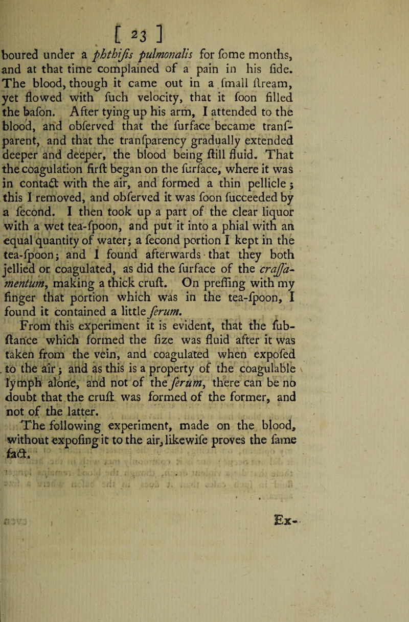 t*3 1 boured under a phthijis pulmonalh for fome montbs5 and at that time complained of a pain in his fide. The blood* though it came out in a (mall dream, yet flowed with fuch velocity, that it Toon filled the bafon. After tying up his arm, I attended to the blood, and obferved that the furface became trans¬ parent, and that the tranfparency gradually extended deeper and deeper, the blood being ftill fluid. That the coagulation firft began on the furface, where it was in contact with the air, and formed a thin pellicle 5 this I removed, and obferved it was foon fucceededby a fecond. I then took up a part of the clear liquor with a wet tea-fpoon, and put it into a phial with an equal quantity of water; a fecond portion I kept in the tea-fpoon; and I found afterwards * that they both jellied or coagulated, as did the furface of the crajfa- mentum, making a thick cruft. On prefling with my finger that portion which was in the tea-fpoon, I found it contained a little ferum. From this experiment it is evident, that the fub- ftarice which formed the fize was fluid after it was taken from the vein, and coagulated when expofed . to the air; and as this is a property of the coagulable \ lymph alone, and not of the ferum, there can be no doubt that the cruft was formed of the former, and not of the latter. The following experiment, made on the blood, without expofmg it to the air,likewife proves the fame fad, -