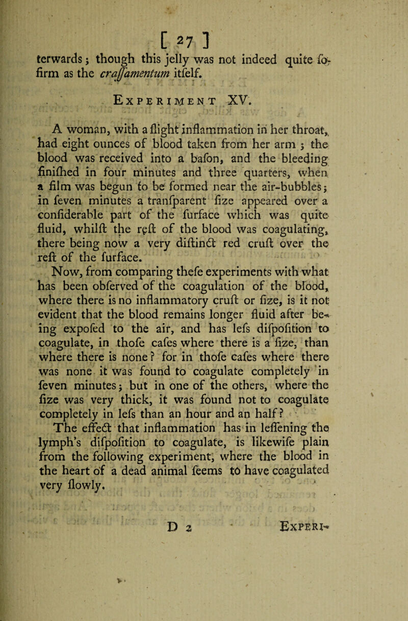 terwards; though this jelly was not indeed quite fa- firm as the craffamentum itfelf. Experiment XV. A woman, with a flight inflammation in her throat,, had eight ounces of blood taken from her arm $ the blood was received into a bafon, and the bleeding finifhed in four minutes and three quarters, when a film was begun to be formed near the air-bubbles; in feven minutes a tranfparent fize appeared over a confiderable part of the furface which was quite fluid, whilft the reft of the blood was coagulating, there being now a very diftind red cruft over the reft of the furface. Now, from comparing thefe experiments with what has been obferved of the coagulation of the blood, where there is no inflammatory cruft or fize, is it not evident that the blood remains longer fluid after be* ing expofcd to the air, and has lefs difpofition to coagulate, in .thofe cafes where there is a fize, than where there is none ? for in thofe cafes where there was none it was found to coagulate completely in feven minutes $ but in one of the others, where the fize was very thick, it was found not to coagulate completely in lefs than an hour and an half? The effed that inflammation has in leflening the lymph’s difpofition to coagulate, is likewife plain from the following experiment, where the blood in the heart of a dead animal feems to have coagulated very flowly.