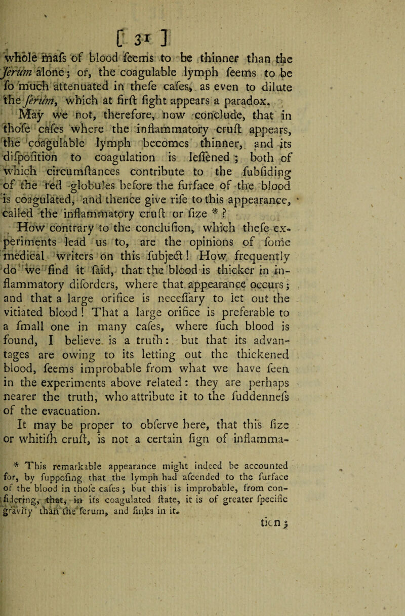 ■4 _ 'whole mafs of blood feems to be thinner than the Jerum alone; or, the coagulable lymph feems to be fo much attenuated in thefe cafes* as even to dilute ihz feriim, which at firft fight appears a paradox. May we not, therefore, now conclude, that in thofe cafes where the inflammatory cruft appears, the coagulable lymph becomes thinner, and its difpofition to coagulation is leflened ; both of which circurnftances contribute to the fubfidinp- J o of the red globules before the furface of the blood is coagulated, and thence give rife to this appearance, called the inflammatory cruft or fize * ? How contrary to the conclufion, which thefe ex¬ periments lead us to, are the opinions of forrie medical writers on this fubjedt! How; frequently do we find it {aid, that the blood is thicker in in¬ flammatory diforders, where that appearance occurs; and that a large orifice is neceflary to let out the vitiated blood ! That a large orifice is preferable to a fmall one in many cafes, where fuch blood is found, I believe is a truth: but that its advan¬ tages are owing to its letting out the thickened blood, feems improbable from what we have feen in the experiments above related: they are perhaps nearer the truth, who attribute it to the fuddennefs of the evacuation. It may be proper to obferve here, that this fize or whitifti cruft, is not a certain fign of inflamma- * This remarkable appearance might indeed be accounted for, by fuppofing that the lymph had afcended to the furface of the blood in thofe cafes ; but this is improbable, from con- TiJcrfng, -that, in its coagulated ftate, it is of greater fpecinc gravity than the'ferum, and finks in it. ticn |