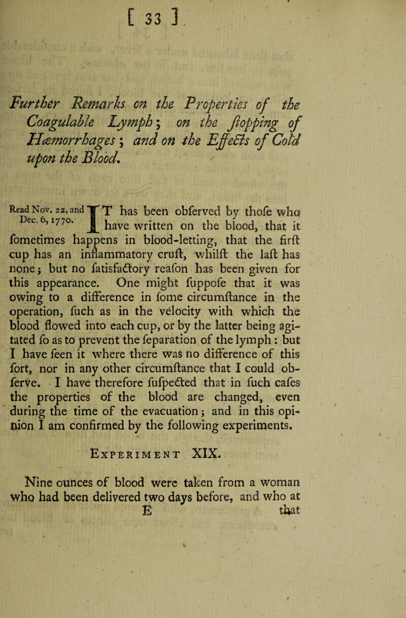 Further Remarks on the Properties of the Coagulable Lymph; on the flopping of Hcemorrhages; and on the EffeSls of Cold upon the Blood. Read Nov. 22, and Dec. 6,1770. T has been obferved by thofe whq have written on the blood, that it fometimes happens in blood-letting, that the firft cup has an inflammatory cruft, whilft the laft has none ; but no fatisfadlory reafon has been given for this appearance. One might fuppofe that it was owing to a difference in fome circumftance in the operation, fuch as in the velocity with which the blood flowed into each cup, or by the latter being agi¬ tated fo as to prevent the reparation of the lymph : but I have feen it where there was no difference of this fort, nor in any other circumftance that I could ob- ferve. I have therefore fufpecfted that in fuch cafes the properties of the blood are changed, even during the time of the evacuation; and in this opi¬ nion I am confirmed by the following experiments. Experiment XIX. Nine ounces of blood were taken from a woman who had been delivered two days before, and who at E that 1