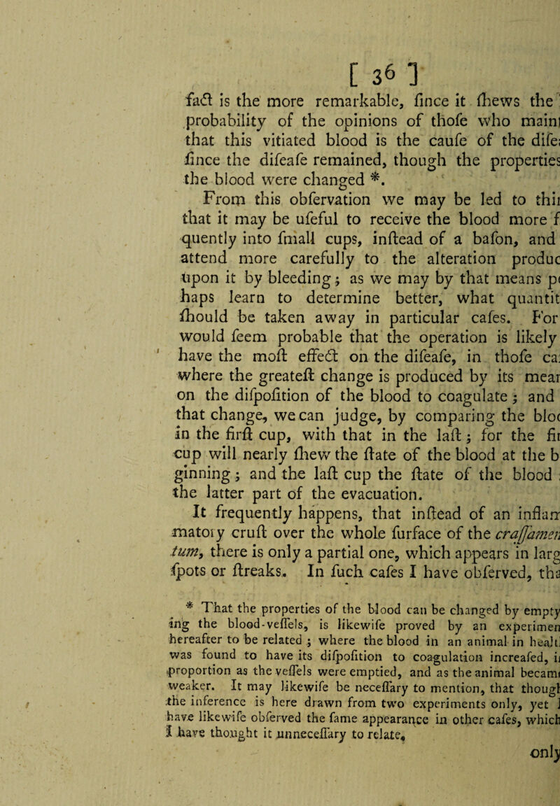 fad is the more remarkable, fince it (hews the : probability of the opinions of thofe who mainl that this vitiated blood is the caufe of the dife; fince the difeafe remained, though the properties the blood were changed *. From this obfervation we may be led to thii that it may be ufeful to receive the blood more f quently into fmall cups, inftead of a bafon, and attend more carefully to the alteration produc fipon it by bleeding; as we may by that means p< haps learn to determine better, what quantit fhould be taken away in particular cafes. For would feem probable that the operation is likely have the moft efifed on the difeafe, in thofe ca: where the greateft change is produced by its mear on the difpofition of the blood to coagulate; and that change, we can judge, by comparing the blo( in the firft cup, with that in the laft; for the fir cup will nearly (hew the fiate of the blood at the b ginning; and the laft cup the ftate of the blood ; the latter part of the evacuation. It frequently happens, that inftead of an inflan: matoiy cruft over the whole furface of the era]]amen ium9 there is only a partial one, which appears in larg fpots or ftreaks.. In fuch cafes I have obferved, tha * That the properties of the blood can be changed by empty ing the blood-veffels, is likewife proved by an experimen hereafter to be related ; where the blood in an animal in heajtl was found to have its difpofition to coagulation increafed, ij ?proportion as the veffels were emptied, and as the animal becam< weaker. It may likewife be neceffary to mention, that thougl the inference is here drawn from two experiments only, yet J have likewife obferved the fame appearance in other cafes, which I have thought it ,un neceffary to relate, only