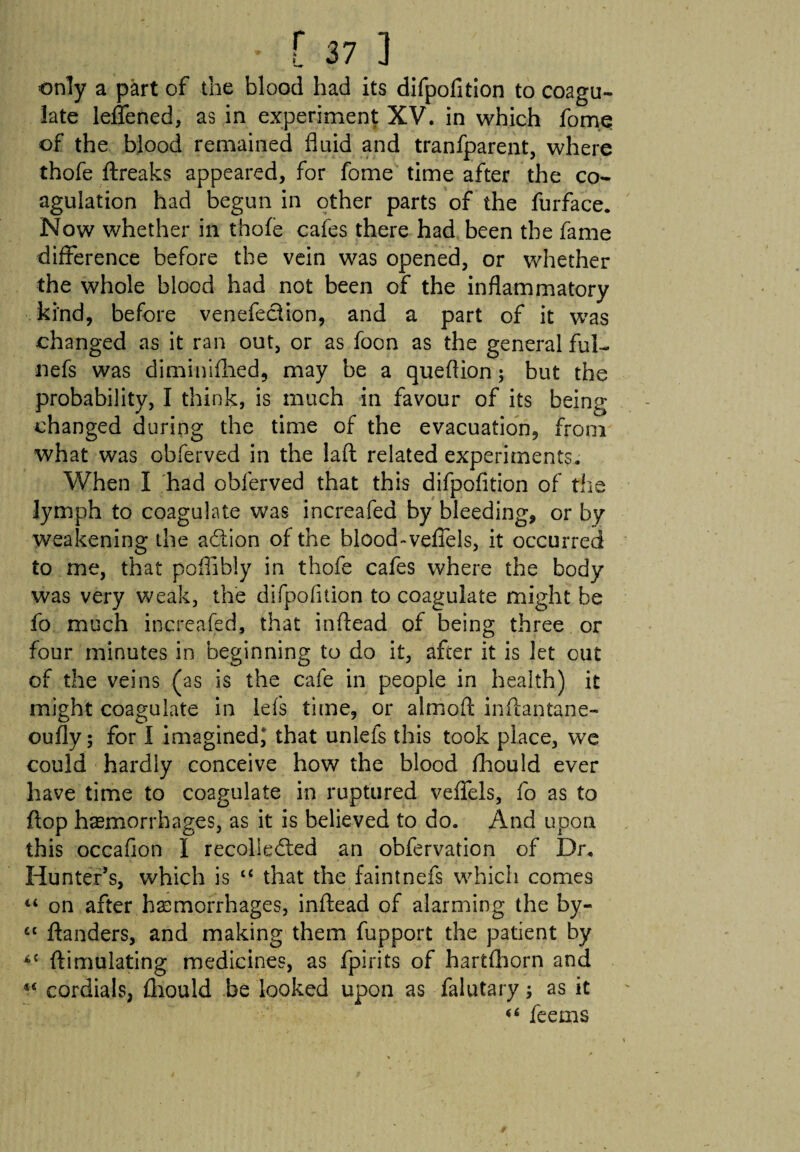 only a part of the blood had its difpofition to coagu¬ late leflfened, as in experiment XV. in which fom.e of the blood remained fluid and tranfparent, where thofe ftreaks appeared, for fome time after the co¬ agulation had begun in other parts of the furface. Now whether in thofe cafes there had been the fame difference before the vein was opened, or whether the whole blood had not been of the inflammatory kind, before venefection, and a part of it was changed as it ran out, or as foon as the general ful- nefs was diminifhed, may be a queflion; but the probability, I think, is much in favour of its being changed during the time of the evacuation, from what was obferved in the laft related experiments. When I had obferved that this difpofition of tile lymph to coagulate was increafea by bleeding, or by weakening the action of the blood-vefiels, it occurred to me, that pofiibly in thofe cafes where the body was very weak, the difpofition to coagulate might be fo much inereafed, that inftead of being three or four minutes in beginning to do it, after it is let out of the veins (as is the cafe in people in health) it might coagulate in lefs time, or almofi: inftantane- oufly; for I imagined, that unlefs this took place, we could hardly conceive how the blood fhould ever have time to coagulate in ruptured veflfels, fo as to flop haemorrhages, as it is believed to do. And upon this occafion I recollected an obfervation of Dr. Hunter’s, which is cc that the faintnefs which comes “ on after haemorrhages, inftead of alarming the by- “ ftanders, and making them fupport the patient by *£ ftimulating medicines, as fpirits of hartfhorn and 44 cordials, fhould be looked upon as falutary; as it 46 feems