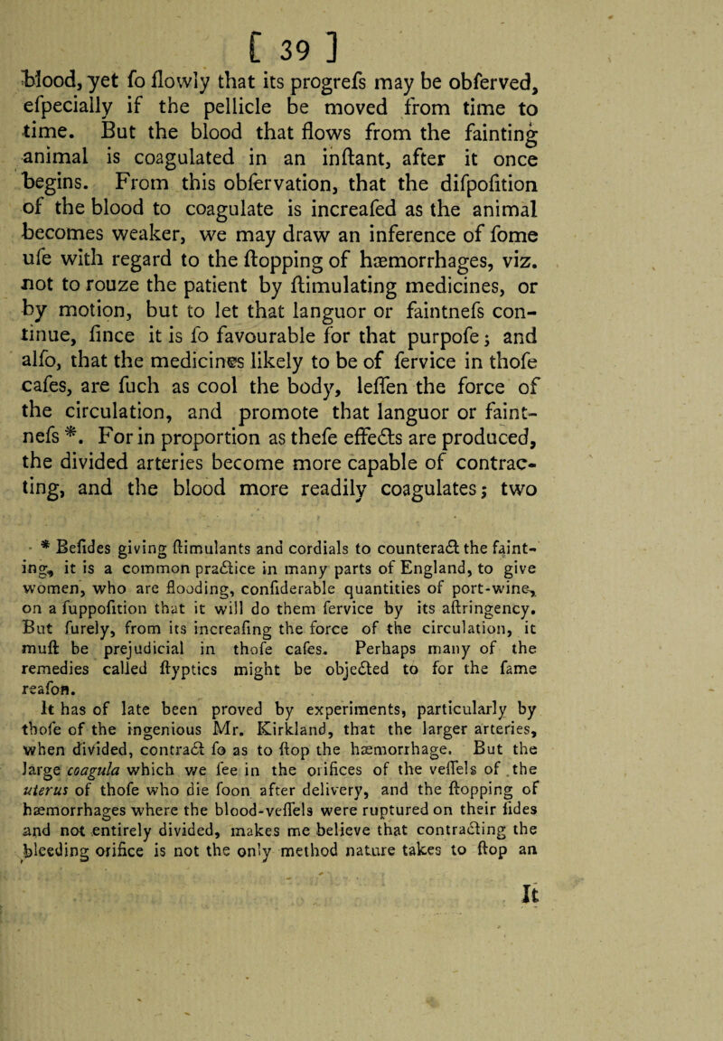 Wood, yet fo flowly that its progrefs may be obferved, efpecially if the pellicle be moved from time to time. But the blood that flows from the fainting animal is coagulated in an inftant, after it once begins. From this obfervation, that the difpofition of the blood to coagulate is increafed as the animal becomes weaker, we may draw an inference of fome ufe with regard to the flopping of haemorrhages, viz. not to rouze the patient by ftimulating medicines, or by motion, but to let that languor or faintnefs con¬ tinue, fince it is fo favourable for that purpofe; and alfo, that the medicines likely to be of fervice in thofe cafes, are fuch as cool the body, leflfen the force of the circulation, and promote that languor or faint¬ nefs For in proportion as thefe effects are produced, the divided arteries become more capable of contrac¬ ting, and the blood more readily coagulates 5 two * Befides giving flimulants and cordials to counteract the faint¬ ing, it is a common practice in many parts of England, to give women, who are flooding, confiderable quantities of port-wine, on a fuppofition that it will do them fervice by its aftringency. But furely, from its increafing the force of the circulation, it mull be prejudicial in thofe cafes. Perhaps many of the remedies called flyptics might be objected to for the fame reafofl. It has of late been proved by experiments, particularly by thofe of the ingenious Mr. Kirkland, that the larger arteries, when divided, contract fo as to flop the haemorrhage. But the large coagula which we fee in the orifices of the veflfels of the uterus of thofe who die foon after delivery, and the Hopping oF haemorrhages where the blood-veflels were ruptured on their fides and not entirely divided, makes me believe that contracting the bleeding orifice is not the only method nature takes to Hop an It