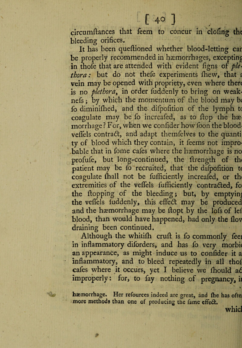 [ 4° ] 4 circumftances that feem to concur in doling the bleeding orifices. It has been queftioned whether blood-letting cai: be properly recommended in haemorrhages, excepting in thofe that are attended with evident figns of ple¬ thora: but do not thefe experiments fhew, that s vein may be opened with propriety, even where then is no plethora, in order fuddenly to bring on weak- nefs; by which the momentum of the blood may b« fo diminifhed, and the difpofition of the lymph tc coagulate may be fo increafed, as to flop the hae¬ morrhage? For, when we confider how foon the blood- veflels contract, and adapt themfelves to the quanti ty of blood which they contain, it feems not impro¬ bable that in fome cafes where the haemorrhage is no profufe, but long-continued, the ftrength of th< patient may be fo recruited, that the difpofition t( coagulate (hall not be fufficiently increafed, or thi extremities of the veflels fufficiently contracted, fo the flopping of the bleeding; but, by emptying the veflels fuddenly, this effeCt may be produced and the haemorrhage may be ftopt by the lofs of lef blood, than would have happened, had only the flov draining been continued* Although the whitifh cruft is fo commonly feei in inflammatory diforders, and has fo very morbi( an appearance, as might induce us to confider it a inflammatory, and to bleed repeatedly in all thof cafes where it occurs, yet I believe we fhould a £ improperly: for, to fay nothing of pregnancy, ii > haemorrhage. Her refources indeed are great, and the has oftej more methods than one of producing the fame effect. whicl