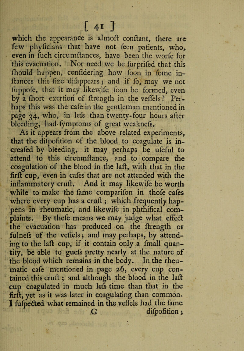 which the appearance is almoft conftant, there are few phyficians that have not feen patients, who, even in fuch circumftances, have been the worfe for this evacuation. Nor need we be furprifed that this fhould happen, confidering how foon in fome in- ftances this fize difappears ; and if fo, may we not fuppofe, that it may like wife foon be formed, even by a fhort exertion of ftrength in the veffels ? Per¬ haps this was the cafe in the gentleman mentioned in page 34, who, in lefs than twenty-four hours after bleeding, had fymptoms of great weaknefs. As it appears from the above related experiments, that the difpofition of the blood to coagulate is in- creafed by bleeding, it may perhaps be ufeful to attend to this circumftance, and to compare the coagulation of the blood in the laft, with that in the firft cup, even in cafes that are not attended with the inflammatory cruft. And it may likewife be worth while to make the fame comparifon in thofe cafes where every cup has a cruft $ which frequently hap¬ pens in rheumatic, and likewife in phthifical com¬ plaints. By thefe means we may judge what effedt the evacuation has produced on the ftrength or fulnefs of the veffels * and may perhaps, by attend¬ ing to the laft cup, if it contain only a fmall quan¬ tity, be able to guefs pretty nearly at the nature of the blood which remains in the body. In the rheu¬ matic cafe mentioned in page 26, every cup con¬ tained this cruft ; and although the blood in the laft cup coagulated in much lefs time than that in the firft, yet as it was later in coagulating than common, i fufpe&ed what remained in the veffels had the fame G difpofition*