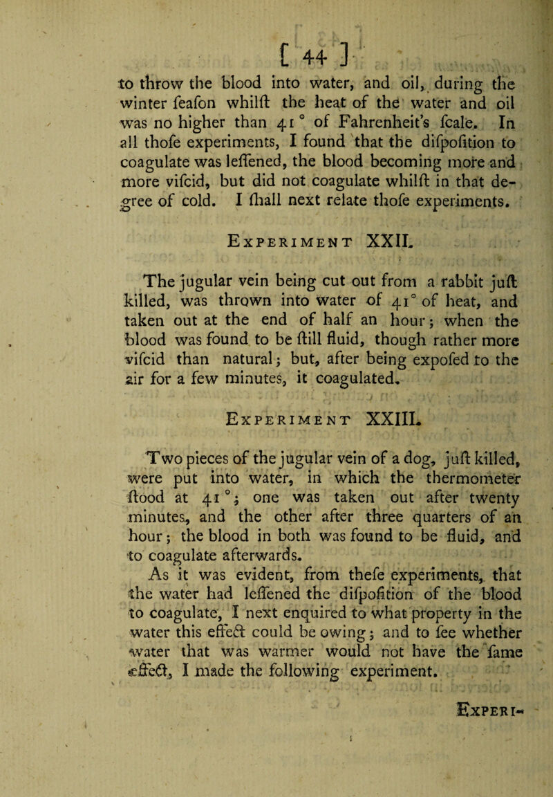 to throw the blood into water, and oil, during the winter feafon whilft the heat of the water and oil was no higher than 41 ° of Fahrenheit’s fcale. In all thofe experiments, I found that the difpofition to coagulate was leffened, the blood becoming more and more vifcid, but did not coagulate whilft in that de¬ gree of cold. I (hall next relate thofe experiments. Experiment XXII, The jugular vein being cut out from a rabbit juft killed, was thrown into water of 410 of heat, and taken out at the end of half an hour; when the blood was found to be ftill fluid, though rather more vifcid than natural; but, after being expofed to the air for a few minutes, it coagulated. Experiment XXIIL » * . t ■« , 1 ■ t Two pieces of the jugular vein of a dog, juft killed, were put into water, in which the thermometer flood at 41 °; one was taken out after twenty minutes, and the other after three quarters of an hour; the blood in both was found to be fluid, and to coagulate afterwards. As it was evident, from thefe experiments, that the water had leffened the difpofition of the blood to coagulate, I next enquired to what property in the water this efteft could be owing; and to fee whether water that was warmer would not have the fame effect, I made the following experiment. Expert