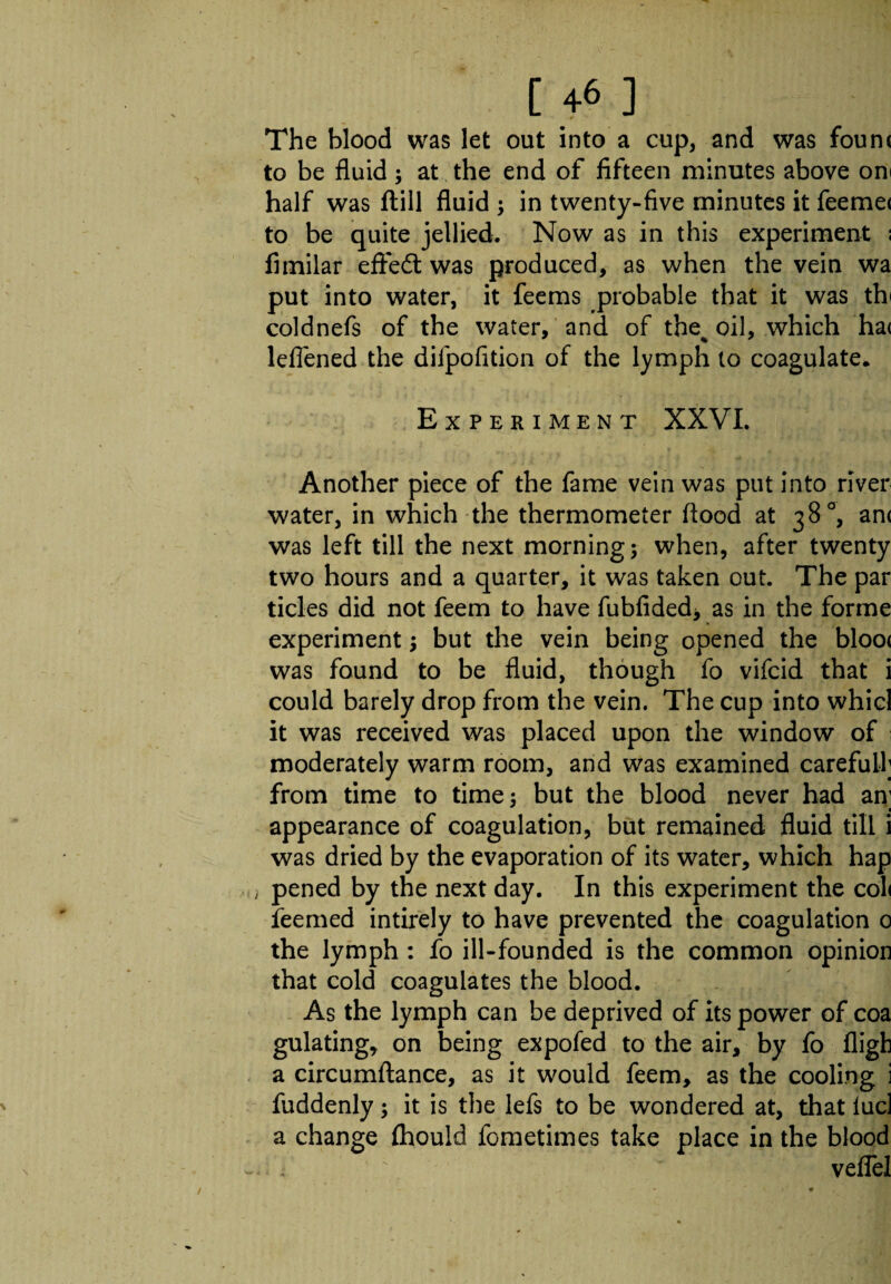 The blood was let out into a cup, and was foun< to be fluid; at the end of fifteen minutes above on< half was ftill fluid ; in twenty-five minutes it feemec to be quite jellied. Now as in this experiment ; fimilar effect was produced, as when the vein wa put into water, it feems probable that it was th< coldnefs of the water, and of the% oil, which ha< leflened the difpofition of the lymph to coagulate. Experiment XXVI. Another piece of the fame vein was put into river water, in which the thermometer flood at 38°, an< was left till the next morning; when, after twenty two hours and a quarter, it was taken out. The par ticks did not feem to have fubfided* as in the forme experiment; but the vein being opened the bloo< was found to be fluid, though fo vifcid that i could barely drop from the vein. The cup into whicl it was received was placed upon the window of moderately warm room, and was examined careful!; from time to time; but the blood never had an; appearance of coagulation, but remained fluid till i was dried by the evaporation of its water, which hap j pened by the next day. In this experiment the col< feemed intirely to have prevented the coagulation 0 the lymph : fo ill-founded is the common opinion that cold coagulates the blood. As the lymph can be deprived of its power of coa gulating, on being expofed to the air, by fo fligb a circumftance, as it would feem, as the cooling i fuddenly; it is the lefs to be wondered at, that lucl a change Ihould fometimes take place in the blood  ~ vefle!