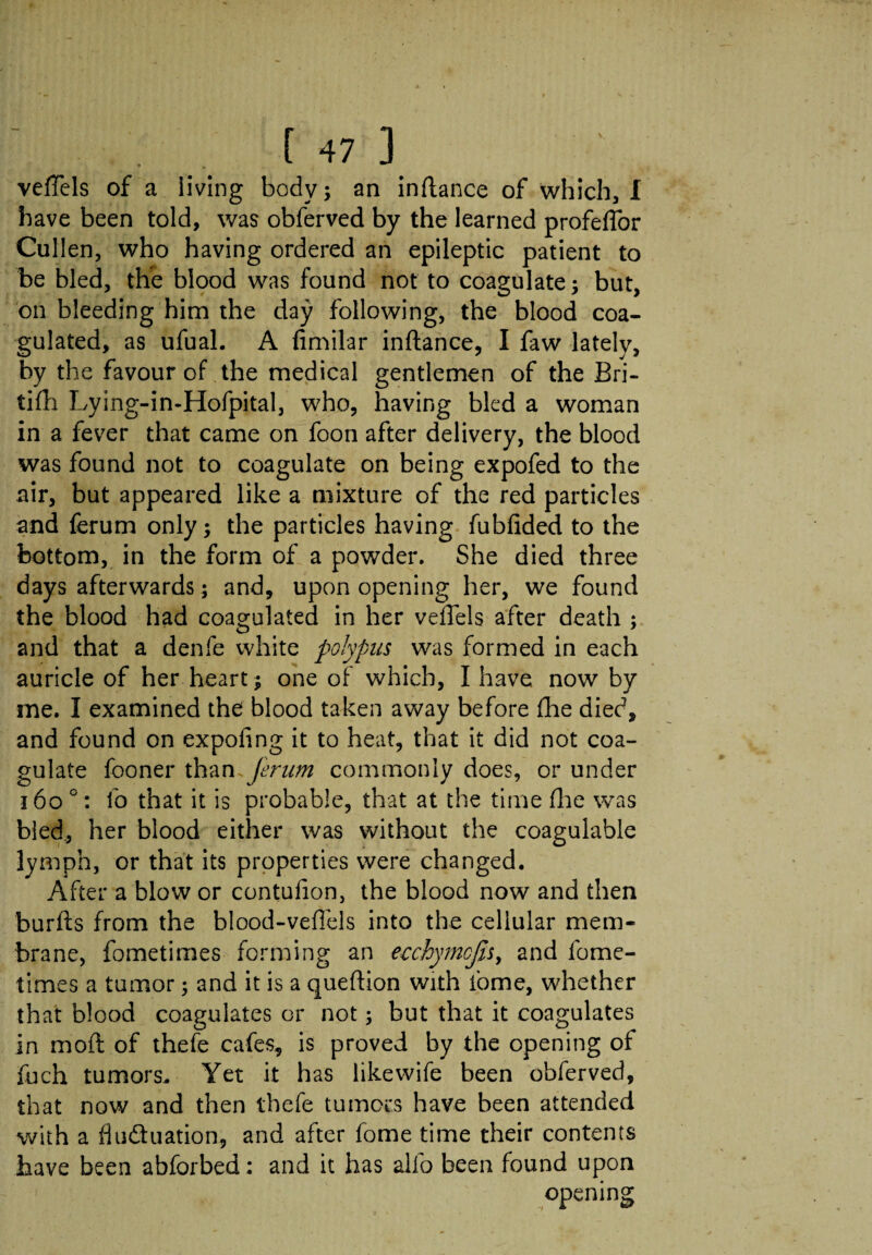 veffels of a living body; an inftance of which, I have been told, was obferved by the learned profefTor Cullen, who having ordered an epileptic patient to be bled, the blood was found not to coagulate; but, on bleeding him the day following, the blood coa¬ gulated, as ufual. A fimilar inftance, I faw lately, by the favour of the medical gentlemen of the Bri- tifh Lying-in-Hofpital, who, having bled a woman in a fever that came on foon after delivery, the blood was found not to coagulate on being expofed to the air, but appeared like a mixture of the red particles and ferum only; the particles having fubfided to the bottom, in the form of a powder. She died three days afterwards; and, upon opening her, we found the blood had coagulated in her veffels after death ; and that a denfe white polypus was formed in each auricle of her heart; one of which, I have now by me. I examined the blood taken away before (he died, and found on expoiing it to heat, that it did not coa¬ gulate fooner than Jerum commonly does, or under 160 °: lo that it is probable, that at the time flue was bled, her blood either was without the coagulable lymph, or that its properties were changed. After a blow or contufion, the blood now and then burfts from the blood-veffels into the cellular mem¬ brane, fometimes forming an eechymcjis, and fome- times a tumor; and it is a queftion with fome, whether that blood coagulates or not; but that it coagulates in mod of thefe cafes, is proved by the opening of fuch tumors. Yet it has likevvife been obferved, that now and then thefe tumors have been attended with a fluctuation, and after fome time their contents have been abforbed: and it has alfo been found upon opening