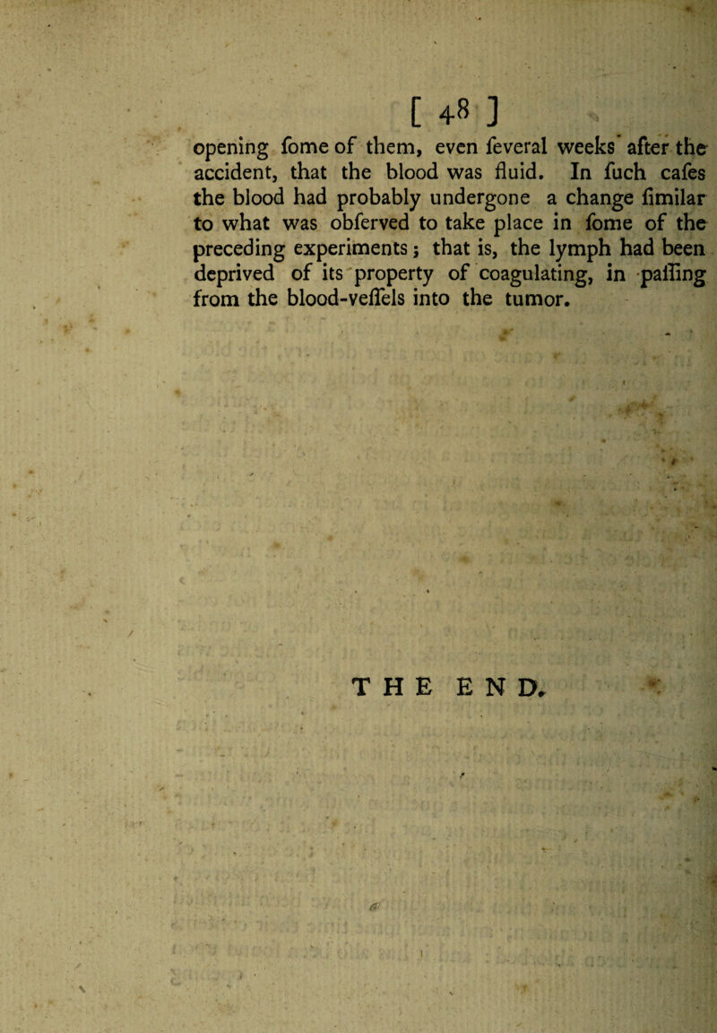 opening fome of them, even feveral weeks after the accident, that the blood was fluid. In fuch cafes the blood had probably undergone a change fimilar to what was obferved to take place in fome of the preceding experiments; that is, the lymph had been deprived of its property of coagulating, in palling from the blood-veflels into the tumor.