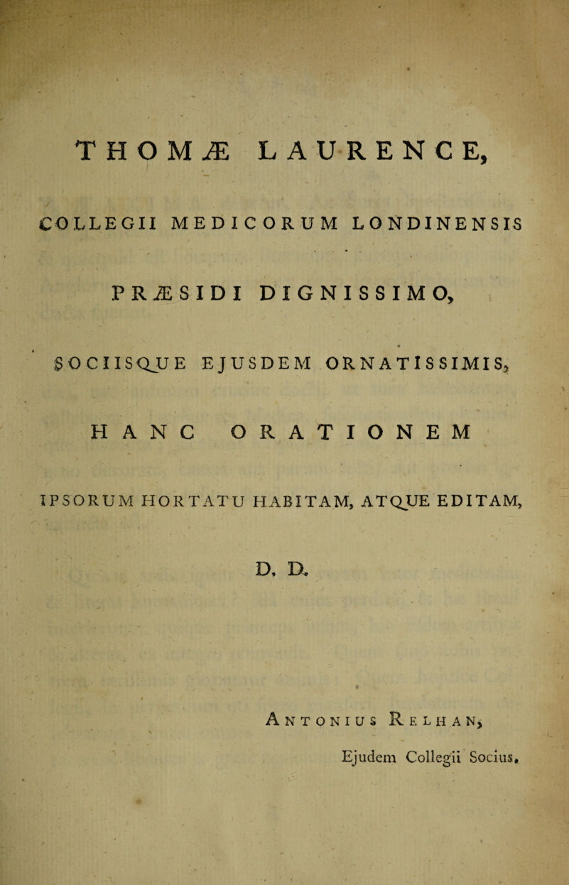 THOMiE LAURENCE, / . / COLLEGII MEDICORUM LONDINENSIS i f • . N / -w ^ \ . ' V ■ \ . , / • PRjES.IDI DIGNISSIMO, r « 1 . :' 1 y ! * • SOCIISQJLJ E EJUSDEM ORNATISSIMIS, » i i ' * i ' r\ ' i HANC ORATIONEM . IPSORUM HORTATU HABITAM, ATQUE EDITAM, j * V* ‘ ' . . w * r D, D. A NTONIUS ReLHAN, \ \ Ejudem Collegii Socius»