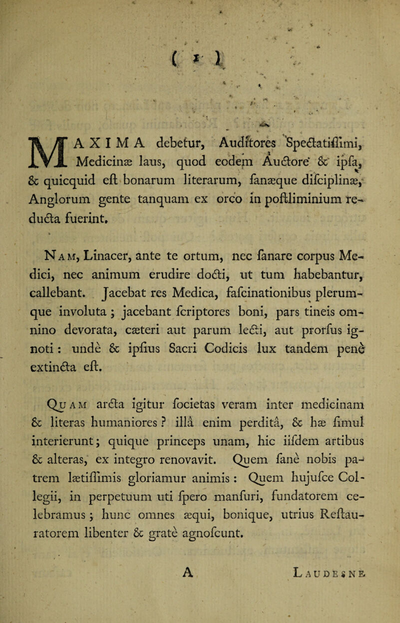 V i- « «iSNr A X I M A debetur, Auditores Spedlatiflimi, Medicinae laus, quod eodem Audior e & ipfa, 'i. &c quicquid eft bonarum literarum, fanaeque difciplinae, Anglorum gente tanquam ex orco in poftliminium re¬ ducta fuerint. N a m, Linacer, ante te ortum, nec fanare corpus Me¬ dici, nec animum erudire dodli, ut tum habebantur*, callebant. Jacebat res Medica, fafcinationibus plerum¬ que involuta ; jacebant fcriptores boni, pars tineis om¬ nino devorata, caeteri aut parum lecti, aut prorfus ig¬ noti : unde & ipftus Sacri Codicis lux tandem pene extindla eft. Qu am ardla igitur focietas veram inter medicinam & literas humaniores ? illi enim perdita, & hx ftmul interierunt; quique princeps unam, hic iifdem artibus & alteras, ex integro renovavit. Quem fane nobis pa¬ trem laetiflimis gloriamur animis : Quem hujufce Col¬ legii, in perpetuum uti fpero manfuri, fundatorem ce¬ lebramus ; hunc omnes aequi, bonique, utrius Reftau- ratorem libenter & grate agnofcunt. A Laudesne.