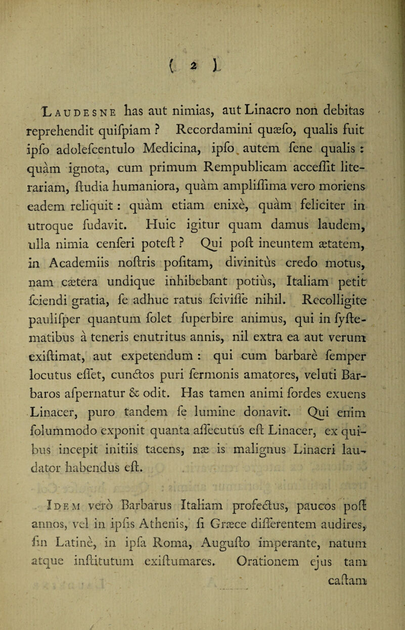 / ' { 2 i \ Laudesne has aut nimias, autLinacro non debitas reprehendit quifpiam ? Recordamini qusefo, qualis fuit ipfo adolefcentulo Medicina, ipfo autem fene qualis ; quam ignota, cum primum Rempublicam acceflit lite- rariam, fludia humaniora, quam ampliffima vero moriens eadem reliquit: quam etiam enixe, quam feliciter in utroque fudavit. Huic igitur quam damus laudem, ulla nimia cenferi poteft ? Qui poft ineuntem aetatem, in Academiis noftris politam, divinitus credo motus, nam caetera undique inhibebant potius, Italiam petit fciendi gratia, fe adhuc ratus fciviffe nihil. Recolligite paulifper quantum folet fuperbire animus, qui in fyfte- niatibus a teneris enutritus annis, nil extra ea aut verum exiftimat, aut expetendum : qui cum barbare femper locutus e flet, eundos puri fermonis amatores, vel uti Bar¬ baros afpernatur & odit. Has tamen animi fordes exuens Linacer, puro tandem fe lumine donavit. Qui eriim folummodo exponit quanta aflecutus eft Linacer, ex qui¬ bus incepit initiis tacens, nas is malignus Linacri lau¬ dator habendus eft. Idem vero Barbarus Italiam profectus, paucos poft annos, vel in ipfts Athenis, fl Gnece diflerentem audires,, fln Latine, in ipfa Roma, Augufto imperante, natum atque inftitutum exiftumares. Orationem ejus tam caftam