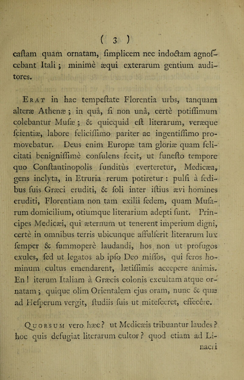 caftam quam ornatam, fimplicem nec indodtam agnof- cebant Itali; minime aequi exterarum gentium audi- ' ' ■ / A 4 tores. Erat in hac tempeftate Florentia urbs, tanquam alterse Athenae ; in qua, fi non una, certe potiffimum colebantur Mufas ; & quicquid eft literarum, verseque fcientise, labore feliciflimo pariter ac ingentiffimo pro¬ movebatur. Deus enim Europae tam gloriae quam feli¬ citati benigniflime confidens fecit, ut funefto tempore quo Conftantinopolis funditus everteretur, Medicasa, gens inclyta, in Etruria rerum potiretur : pulfi a fedi- bus fuis Grasci eruditi, & foli inter iflius sevi homines eruditi, Florentiam non tam exilii fedem, quam Mufa- rum domicilium, otiumque literarium adepti funt. Prin¬ cipes Medicaei, qui aeternum ut tenerent imperium digni, certe in omnibus terris ubicunque affulferit literarum lux femper & fummopere laudandi, hos non ut profugos exules, fed ut legatos ab ipfo Deo mifios, qui feros ho¬ minum cultus emendarent, laetiflimis accepere animis. En ! iterum Italiam a Grsecis colonis excultam atque or¬ natam ; quique olim Orientalem ejus oram, nunc & quse ad Hefperum vergit, ftudiis fuis ut mitefceret, effecere. . QjJ orsum vero haec ? ut Medicaeis tribuantur laudes ? hoc quis defugiat literarum cultor ? quod etiam ad Li- nacii