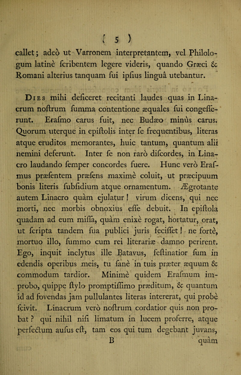 callet; adeo ut Varronem interpretantem, vel Philolo¬ gum latine fcribentem legere videris, quando Graeci 8c Romani alterius tanquam fui ipfius lingua utebantur. i v#* * •-*■*• V ' $ ** Dies mihi deficeret recitanti laudes quas in Lina- crum noftrum fumma contentione aequales fui congefle- runt. Erafmo carus fuit, nec Budaeo minus carus. Quorum uterque in epiftolis inter fe frequentibus, literas atque eruditos memorantes, huic tantum, quantum alii nemini deferunt. Inter fe non raro difcordes, in Lina- cro laudando femper concordes fuere. Hunc vero Eraf- mus praefentem praefens maxime coluit, ut praecipuum bonis literis fubfidium atque ornamentum. iEgrotante autem Linacro quam ejulatur ! virum dicens, qui nec morti, nec morbis obnoxius efle debuit. In epiftola , » i' ■ quadam ad eum mifia, quam enixe rogat, hortatur, orat, ut fcripta tandem fua publici juris feciftet! - ne forte, i. * - i * mortuo illo, fumrao cum rei literariae damno perirent. Ego, inquit inclytus ille Batavus, feftinatior fum in edendis operibus meis, tu fane in tuis praeter aequum & commodum tardior. Minime quidem Erafmum im¬ probo, quippe ftylo promptiffimo praeditum, & quantum id ad fovendas jam pullulantes literas intererat, qui probe fcivit. Linacrum vero noftrum cordatior quis non pro¬ bat ? qui nihil nifi limatum in lucem proferre, atque perfedtum aufus eft, tam eos qui tum degebant juvans, B quam