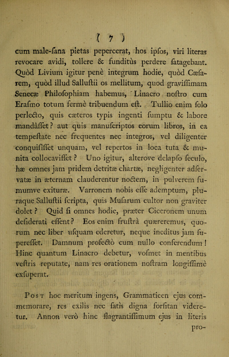 *A * *ft* , • ( 1 ) cum male-fana pietas pepercerat, hos ipfos, viri literas revocare avidi, tollere & funditus perdere fatagebant. Quod Livium igitur pene integrum hodie, quod Caeia- rem, quod illud Salluftii os mellitum, quod graviflimam Senecae Philofophiam habemus, Linacro noftro cum Erafmo totum ferme tribuendum eft. Tullio enim folo perledo, quis caeteros typis ingenti fumptu & labore mandafiet ? aut quis manufcriptos eorum libros, in ea tempeflate nec frequentes nec integros, vel diligenter conquififfet unquam, vel repertos in loca tuta & mu¬ nita collocaviftet ? Uno igitur, alterove delapfo feculo, has omnes jam pridem detritae chartae, negligenter adfer- vatae in aeternam clauderentur nodem, in pulverem fu- mumve exiturae. Varronem nobis efie ademptum, plu¬ raque Salluftii fcripta, quis Mufarum cultor non graviter dolet ? Quid fi omnes hodie, praster Ciceronem unum defiderati eflent ? Eos enim fruftra quaereremus, quo¬ rum nec liber ufquam ederetur, neque ineditus jam fu- pereftet. Damnum profedo cum nullo conferendum ! Hinc quantum Linacro debetur, vofmet in mentibus veftris reputate, nam res orationem noftram longiftlme exfuperat. Post hoc meritum ingens, Grammaticen ejus com¬ memorare, res exilis nec fatis digna forfitan videre¬ tur. Annon vero hinc ftagrantiftimum ejus in literis kl ' . pro-