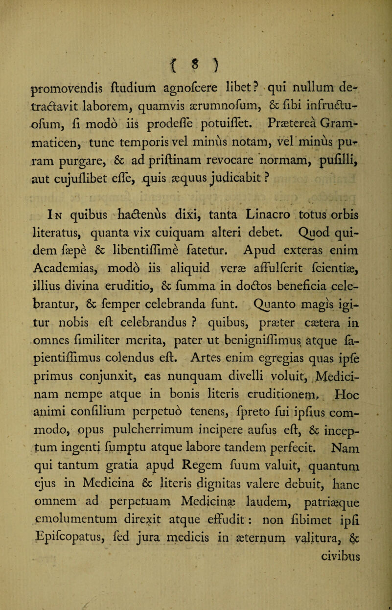 promovendis ftudium agnofcere libet? qui nullum de- tra&avit laborem, quamvis a;rumnofum, & libi infrudtu- ofum, fi. modo iis prodeffe potuifiet. Pra;terea Gram¬ maticen, tunc temporis vel minus notam, vel'minus pu¬ ram purgare, & ad priftinam revocare normam, pufilli, aut cujuflibet effe, quis aequus judicabit ? 4 **',#* ^ r , « * * , -• ' 1 ... '4 I n quibus hadtenus dixi, tanta Linacro totus orbis literatus, quanta vix cuiquam alteri debet. Quod qui¬ dem faepe & libentiflime fatetur. Apud exteras enim Academias, modo iis aliquid vera; affulferit fcientiae, illius divina eruditio, & fumma in doctos beneficia cele¬ brantur, & femper celebranda funt. Quanto magis igi¬ tur nobis eft celebrandus ? quibus, praeter caetera in omnes fimiliter merita, pater ut benignifiimus atque fa- pientifiimus colendus eft. Artes enim egregias quas ipfe primus conjunxit, eas nunquam divelli voluit, Medici¬ nam nempe atque in bonis literis eruditionem. Hoc animi confilium perpetuo tenens, fpreto fui ipfius com¬ modo, opus pulcherrimum incipere aufus eft, & incep¬ tum ingenti fumptu atque labore tandem perfecit. Nam qui tantum gratia apud Regem fuum valuit, quantum ejus in Medicina & literis dignitas valere debuit, hanc omnem ad perpetuam Medicina; laudem, patriaeque emolumentum direxit atque effudit: non fibimet ipfi Epifcopatus, fed jura medicis in aeternum valitura, civibus