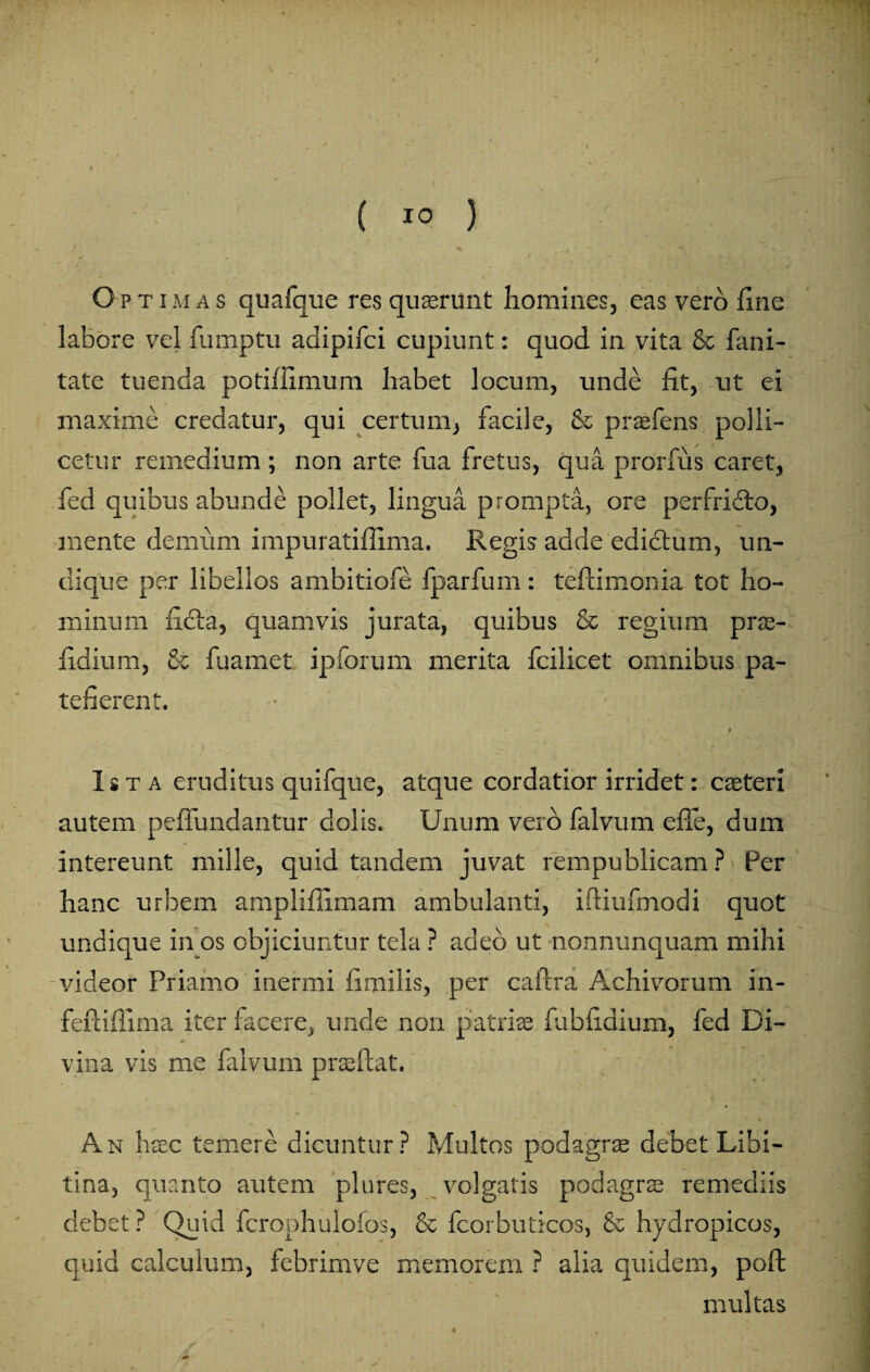 ( IO } / f o PTiMAS quafque res quaerunt homines, eas vero fine labore vel fumptu adipifci cupiunt: quod in vita & limi¬ tate tuenda potiffimum habet locum, unde fit, ut ei maxime credatur, qui certum, facile, & prasfens polli¬ cetur remedium; non arte fua fretus, qua prorfus caret, fed quibus abunde pollet, lingua prompta, ore perfrifto, mente demum impuratiflima. Regis adde edictum, un¬ dique per libellos ambitiofe fparfum: teftimonia tot ho- v * i* 9' '9' •'; v 't minum ficta, quamvis jurata, quibus & regium prse- fidium, £c fuamet ipforum merita fcilicet omnibus pa¬ tefierent. ■ • ' ' - . 1 Ista eruditus quifque, atque cordatior irridet: caeteri autem peffundantur dolis. Unum vero falvum efle, dum intereunt mille, quid tandem juvat rempublicam ? Per hanc urbem ampliflimam ambulanti, iftiufmodi quot undique in os objiciuntur tela ? adeo ut nonnunquam mihi videor Priamo inermi fimilis, per cailra Achivorum in- feftiflima iter facere, unde nori patriae fubfidium, fed Di- vina vis me falvum prae flat. ■* i - ' * # t An haec temere dicuntur ? Multos podagrae debet Libi¬ tina, quanto autem plures, volgatis podagrae remediis debet? Quid fcrophulofos, & fcorbuticos, & hydropicos, quid calculum, febrimve memorem ? alia quidem, poft multas