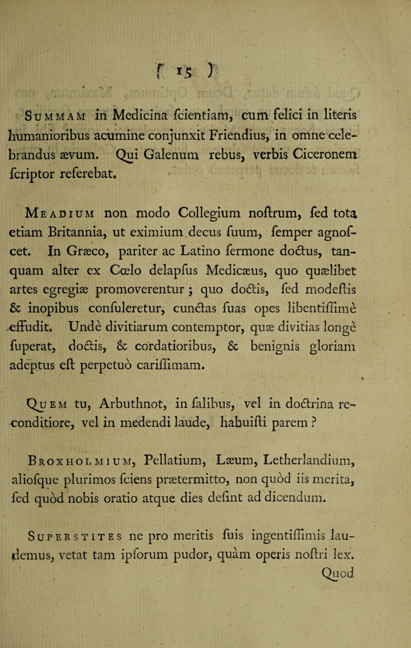 Summam in Medicina fcientiam, cum felici in literis humanioribus acumine conjunxit Friendius, in omne cele¬ brandus sevum. Qui Galenum rebus, verbis Ciceronem fcriptor referebat, Meadium non modo Collegium noftrum, fed tota etiam Britannia, ut eximium.decus fuum, femper agnof- cet. In Graeco, pariter ac Latino fermone dodus, tan- quam alter ex Coelo delapfus Medicseus, quo quaelibet artes egregiae promoverentur; quo dodis, fed modeftis & inopibus confuleretur, eundas fuas opes libentiffime .effudit. Unde divitiarum contemptor, quae divitias longe fuperat, dodis, & cordatioribus, & benignis gloriam adeptus eft perpetuo carifllmam. V ' \ ■ ( Qu e m tu, Arbuthnot, in falibus, vel in dodrina re¬ conditiore, vel in medendi laude, habuifti parem ? Broxholmium, Pellatium, Laeum, Letherlandium, aliofque plurimos fciens praetermitto, non quod iis merita, fed quod nobis oratio atque dies defint ad dicendum. Superstites ne pro meritis fuis ingentiflimis Iau- / ' demus, vetat tam ipforum pudor, quam operis noftri lex. Quod