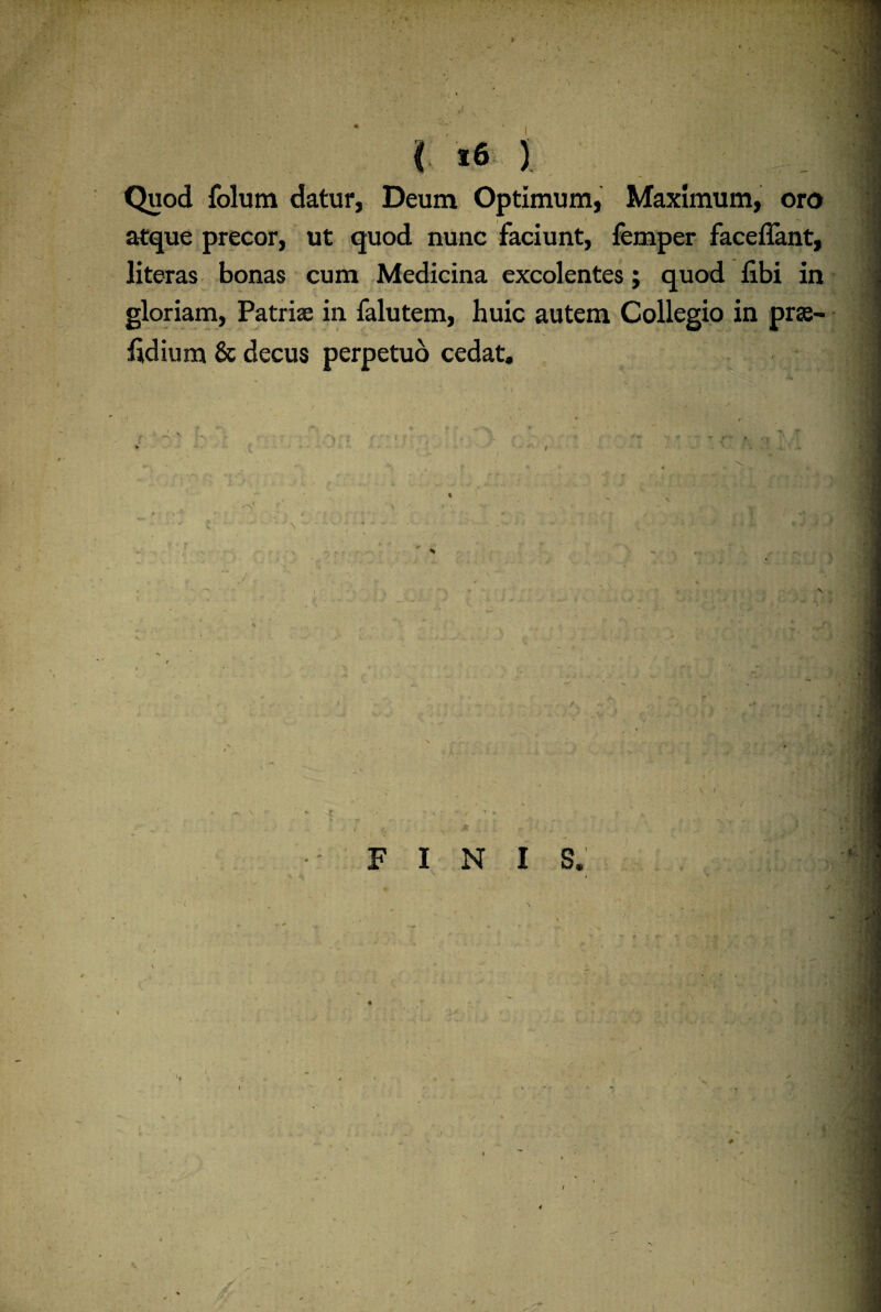 / t l t6 % Quod folum datur, Deum Optimum, Maximum, oro atque precor, ut quod nunc faciunt, femper faceffant, literas bonas cum Medicina excolentes; quod fibi in gloriam, Patriae in falutem, huic autem Collegio in prae- fldium & decus perpetuo cedat. / \ r , t \ FINIS. i * i