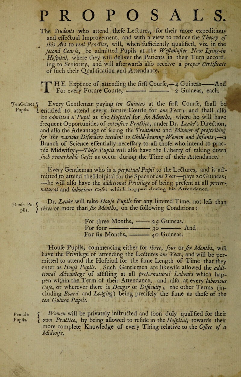 PROPOSALS. The Students who attend thefe Lectures,, for their more expeditious and effectual Improvement, and with a view to reduce the Theory of this Art to real Practice, will, when fufficiently qualified, viz. in the fecond Courfe, be admitted Pupils at the Weflminfier New Lying-in Hofpital, where they will deliver the Patients in their Turn accord¬ ing to Seniority, and will afterwards alfo receive a proper Certificate of luch their Qualification and Attendance. THE Expence of attending the firfi: Courfe,—4 Guineas-And For every Future Courfe,-2 Guineas, each. TenGuinea £ Every Gentleman paying ten Guineas at the firfi: Courfe, fhall be Pupils. 1 entitled to attend every future Courfe for one Tear\ and fhall alfo be admitted a Pupil at the Hofpital for fix Months, where he will have frequent Opportunities of extenfive Practice, under Dr. Leake's Diredlion* and alfo the Advantage of feeing the Treatment and Manner of prefer ibing for the various Diforders incident to Child-hearing Women and Infants *,—a Branch of Science eflentially necefifary to all thofe who intend to prac- tile Midwifry;—Thefe Pupils will alfo have the Liberty of taking down fitch remarkable Cafes as occur during the Time of their Attendance. Every Gentleman who is a perpetual Pupil to the Leflures, and is ad ¬ mitted to attend the Hofpital for the Space of one Tear—pays 20 Guineas; —he will alfo have the additional Privilege of being prefent at all preter¬ natural and laborious r.afp-S whirL doj-iLio Attendance. Houle Pu¬ pils. Dr. Leake will take Houfe Pupils for any limited Time, not lefs than three or more than fix Months, on the following Conditions; For three Months, -25 Guineas. For four*-30- And For fix Months, -40 Guineas. Houfe Pupils, commencing either for three, four or fix Months, will have the Privilege of attending the Le&ures one Tear, and will be per¬ mitted to attend the Hofpital for the fame Length of Time that they enter as Houfe Pupils. Such Gentlemen are likewife allowed the addi¬ tional Advantage of aflifting at all preternatural Labours which hap¬ pen within the Term of their Attendance, and alfo at every laborious Cafe, or wherever there is Danger or Difficulty ; the other Terms (in¬ cluding Board and Lodging) being precifely the fame as thofe of the ten Guinea Pupils. i t Female C Women will be privately in{tru6ted and foon duly qualified for their Pupils. ( own Practice, by being allowed to refide in the Hofpital, towards their more complete Knowledge of every Thing relative to the Office of a Midwife.