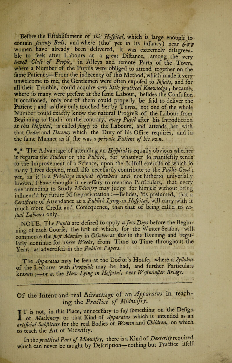 Before the Eftablifhment of this Hofpital\ which is large enough to contain feventy Beds> and where (tho’ yet in its infancy) near women have already been delivered, it was extremely difagreea- ble to feek after Labours at a great Diftance, among the very loweft Clafs of People, in Alleys and remote Parts of the Town, where a Number of the Pupils were obliged to attend together on the fame Patient-,—From the indecency of this Method, which made it very unwelcome to me, the Gentlemen were often expofed to Infults, and for all their Trouble, could acquire very little practical Knowledge \ becaufe, where fo many were prefent at the fame Labour, befides the Confufion it occafioned, only one of them could properly be faid to deliver the Patient; and as they only touched her by Turns, not one of the whole Number could exactly know the natural Progrefs of the Labour from Beginning to End ^ on the contrary, every Pupil after his Introdu&ion at this Hofpital, is called fingly to the Labours, and attends her with that Order and Decency which the Duty of his Office requires, and in the fame Manner as if fhe was a private Patient of his own, The Advantage of attending an Hofpital is equally obvious whether it regards the Student or the Publick, for whatever fo manifeflly tends to the Improvement of a Science, upon the fkilfull cxercife of which fo many Lives depend, muft alfo neceffarily contribute to the Public Good , yet, as it is a Privilege unufual elfewhere and not hitherto univerfally known, I have thought if neceffary to mention Particulars, that every one intending to Study Midwifry may judge for himfelf without being influenc’d by future Mifreprefentation :—Befides, ’tis prefumed, that a Certificate of Attendance at a Publick Lying-in Hofpital, will carry with it much more Credit and Confequence, than that of being call’d to ca- fual Labours only.. NOTE, The Pupils are defired to apply a few Days before the Begin¬ ning of each Courle, the firft of which, for the Winter Seafon, will, commence th z fir ft Monday in Oblcber at five in the Evening and regu¬ larly continue for three Weeks, from Time to Time throughout the Year, as advertifed in the Publick Papers. The Apparatus may be feen at the Dolor’s Houfe, where a Syllabus- of the Le&ures with Propofals may be had, and further Particulars known —or at the New Lying in Hofpital, near IVeftminftcr Bridge. Of the Intent and real Advantage of an Apparatus in teach¬ ing the Practice of Midivifry, IT is not, in this Place, unneceffary to fay fomething on the Defign; of Machinery or that Kind of Apparatus which is intended as an- artificial Subftitute for the real Bodies of Women and Children^ on which , to teach the Art of Midwifry. In the practical Part of Midwifry, there is a Kind of Dexterity required which can never be taught by Defcription—-nothing but Practice itfelf.