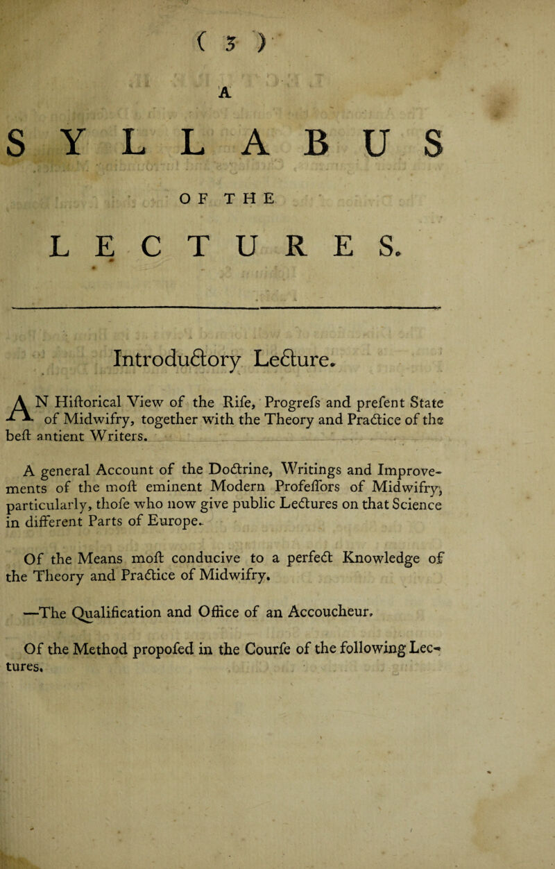 ( ■$ ) A SYLLABUS - . _ .i • , . • * <_j, ■ ' V OF THE * LECTURES. *■ Introdu6lory Lecture. * * AN Hiftorical View of the Rife, Progrefs and prefent State of Midwifry, together with the Theory and Practice of the beft antient Writers. A general Account of the Dodtrine, Writings and Improve¬ ments of the moft eminent Modern Profeffors of Midwifry, particularly, thofe who now give public Ledtures on that Science in different Parts of Europe^ Of the Means moft conducive to a perfedt Knowledge of the Theory and Pradtice of Midwifry. —The Qualification and Office of an Accoucheur, Of the Method propofed in the Courfe of the following Lee-* tures.