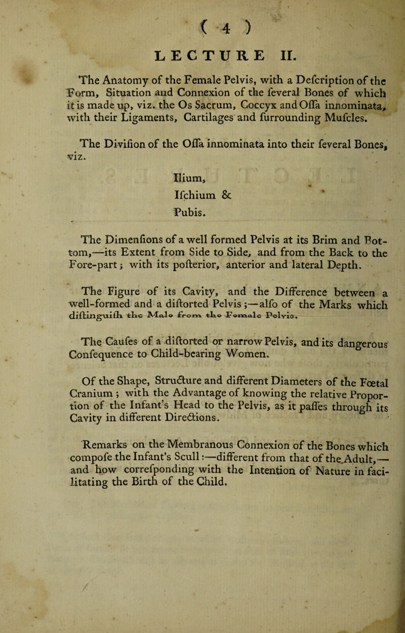 ( 4 ) - I * I A LECTURE II. The Anatomy of the Female Pelvis, with a Defcription of the Form, Situation and Connexion of the feveral Bones of which it is made up, viz. the Os Sacrum, Coccyx andOfla innominata> with their Ligaments, Cartilages and furrounding Mufcles. The Divifion of the OfTa innominata into their feveral Bones, viz. Hium, Ifchium & Pubis. * The Dimenfions of a well formed Pelvis at its Brim and Bot¬ tom,—its Extent from Side to Side, and from the Back to the Fore-part; with its pofterior, anterior and lateral Depth. The Figure of its Cavity, and the Difference between a well-formed and a diftorted Pelvis ;—alfo of the Marks which diftin.gu.iih. fchc JVlcs,!© £rorx\ tko Foxvxalc Pelvis, The Caufes of a diftorted or narrow Pelvis, and its dangerous Confequence to Child-bearing Women. Of the Shape, Structure and different Diameters of the Foetal Cranium ; with the Advantage of knowing the relative Propor¬ tion of the Infant’s Head to the Pelvis, as it pafles through its Cavity in different Directions. Remarks on the Membranous Connexion of the Bones which compofe the Infant’s Scull:—different from that of the.Adult,— and how correfponding with the Intention of Nature in faci¬ litating the Birth of the Child.