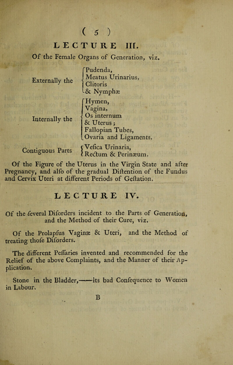 LECTURE Iir. Of the Female Organs of Generation, viz* Externally the Internally the Contiguous Parts Of the Figure of the Uterus in the Virgin State and after Pregnancy, and alfo of the gradual Diftention of the Fundus and Cervix Uteri at different Periods of Geftation, LECTURE IV. Of the feveral Diforders incident to the Parts of Generation, and the Method of their Cure, viz. Of the Prolapfus Vaginas & Uteri, and the Method of treating thofe Diforders. ^ The different Peffaries invented and recommended for the Relief of the above Complaints, and the Manner of their Ap¬ plication. Stone in the Bladder,——its bad Confequence to Women in Labour, fPudenda, ! Meatus Urinarius, | Clitoris ^ Nymphas Hymen, Vagina, < Os internum & Uterus; Fallopian Tubes, ,Ovaria and Ligaments, c Vefica Urinaria, cRedlum & Perinasum. B
